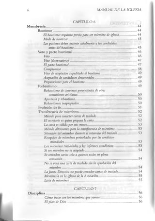 6                                                                              MANUAL DE LA IGLESIA

                                             CAPÍTULO 6
M em bresía.................................................................................................................44
      Bautism o........................................................................................................44
          El bautismo: requisito previo para ser miembro de iglesia.....................44
          Modo de bautizar..................................................................................... 45
         Los pastores deben instruir cabalmente a los candidatos
                antes del bautismo..............................................................................45
      Voto y pacto bautismal............................................................................... 46
           Voto .......................................................................................................... 46
           Voto (alternativo)...................................................................................47
          El pacto bautismal.................................................................................... 47
          Compromiso ............................................................................................. 48
           Voto de aceptación supeditada al bautismo.............................................49
          Aceptación de candidatos desconocidos....................................................49
          Preparaciones para el bautismo.................................................................49
      Rebautism o...................................................................................................49
          Rebautismo de conversos provenientes de otras
                comuniones cristianas..........................................................................50
          Apostasía y rebautismo.............................................................................50
          Rebautismos inapropiados........................................................................50
      Profesión de fe..............................................................................................51
      Transferencia de miembros........................................................................52
           Método para conceder cartas de traslado..................................................52
           El secretario es quien prepara la carta..................................................... 52
           La carta es válida por seis meses..............................................................53
           Método alternativo para la transferencia de miembros.......................... 53
           Situación del miembro durante el intervalo del traslado........................53
          Recepción de miembros perturbados por las condicion
                  mundiales.......................................................................................... 53
           Los miembros trasladados y los informes estadísticos............................. 53
           Si un miembro no es aceptado................................................................ 54
          Se conceden cartas solo a quienes están en plena
                 comunión.............................................................................................54
          No se vota una carta de traslado sin la aprobación del
                 miembro..............................................................................................54
           La Junta Directiva no puede conceder cartas de traslado........................54
           Membresía en la iglesia de la Asociación................................................ 55
           Lista de miembros.................................................................................... 55
                                                  CAPÍTULO 7
 D isc ip lin a..................................................................................................................56
               Cómo tratar con los miembros que yerran ..............................................56
               El plan de D ios ........................................................................................56
 