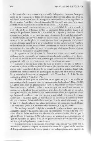 60                                                 MANUAL DE LA IGLESIA

tu de contienda, como resultado y revelación del egoísmo humano. Estos pro­
cesos, de tipo antagónico, deben ser desaprobados por una iglesia que trata de
exhibir el espíritu de Cristo. La abnegación cristiana llevará a los seguidores de
Cristo a sufrir “más bien el ser defraudados” (1 Cor. 6:7) antes que “ir a juicio
delante de los injustos y no delante de los santos” (1 Cor. 6:1).
       Aunque en el mundo moderno existe la posibilidad de buscar una deci­
sión judicial de los tribunales civiles, los cristianos deben preferir llegar a un
arreglo del problema dentro de la autoridad de la iglesia, y limitarse a buscar
una decisión judicial en los casos que caen claramente dentro de la jurisdicción
de los tribunales civiles y no dentro de la autoridad de la iglesia, o en aquellos
asuntos en los que la iglesia reconoce que no tiene competencia ni un meca­
nismo adecuado para llegar a un arreglo. Estos pleitos, aunque deben ventilarse
en los tribunales civiles, nunca deben convertirse en procesos vengativos entre
adversarios, sino que deberían estar motivados por el deseo de buscar arbitraje
y resolver las disensiones amigablemente.
       La siguiente lista de ejemplos de tales casos es enunciativa, y no limitativa:
reclamos en la liquidación de seguros, demandas relacionadas con los límites
y/o con los títulos de propiedad, asuntos que involucran la administración de
propiedades, diferencias relacionadas con la custodia de menores.
       Aunque la iglesia, para evitar la clase de pleitos a los que se refiere 1
Corintios 6, debe establecer procedimientos [de conciliación y resolución de
quejas entre miembros] dentro de las restricciones de la práctica legal, debe
mantenerse constantemente en guardia para no desviarse de su misión evangé­
lica y asumir los deberes de un magistrado civil. (Véanse Luc. 12:13,14; Testimo­
 nios para la iglesia, t. 9, pp. 173-175.)
       El ideal de Dios para los miembros de su iglesia es que “si es posible, en
cuanto dependa de vosotros, estad en paz con todos los hombres” (Rom. 12:18).
La iglesia debe usar un procedimiento que sea fácilmente accesible y razona­
blemente breve a través del cual se puedan arreglar muchas diferencias entre sus
 miembros. Si la iglesia deja de responder al pedido de ayuda que un miembro
hace para conciliar una diferencia con otro miembro, o bien, si la iglesia reconoce
 que la naturaleza del caso es tal que escapa a su autoridad, entonces se debe reco­
 nocer que el miembro agotó las posibilidades de solucionar la disensión dentro
 del procedimiento delineado bíblicamente para la solución de disensiones, y que
lo que él o ella deben hacer más allá de ese punto es un asunto que queda librado
 a su conciencia (véase el Comentario bíblico adventista, t. 6, pp. 693,694).
       Sin embargo, cuando la iglesia, tratando de ayudar en forma oportuna y
 amigable a resolver las disensiones entre sus miembros, recomienda una solu­
 ción, ellos no deben rechazar sumariamente la recomendación ofrecida por la
 iglesia. Como 1 Corintios 6:7 lo indica, no es un asunto de poca importancia el
 que un miembro de iglesia, fuera de los procedimientos normales de la iglesia,
 inicie un juicio legal contra otro miembro.
       Los miembros de la iglesia que demuestran impaciencia y egoísmo por su
 renuencia a esperar y aceptar las recomendaciones de la iglesia en la solución
 de los agravios con otros miembros pueden, con toda propiedad, estar sujetos a la
 