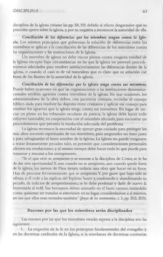 DISCIPLINA                                                                         61

disciplina de la iglesia (véanse las pp. 58, 59) debido al efecto desgarrador que su
proceder ejerce sobre la iglesia, y por su negativa a reconocer la autoridad de ella.
      Conciliación de las diferencias que los miembros tengan contra la Igle­
sia. Los mismos principios que gobiernan la solución de diferencias entre los
miembros se aplican a la conciliación de las diferencias de los miembros contra
las organizaciones y las instituciones de la Iglesia.
      Un miembro de iglesia no debe iniciar pleitos contra ninguna entidad de
la Iglesia excepto bajo circunstancias en las que la iglesia no proveyó procedi­
mientos adecuados para resolver satisfactoriamente las diferencias dentro de la
iglesia, o cuando el caso es de tal naturaleza que es claro que su solución cae
fuera de los límites de la autoridad de la iglesia.
      Conciliación de las diferencias que la iglesia tenga contra sus miembros.
Puede haber ocasiones en que las organizaciones o las instituciones denomina-
cionales tendrán agravios contra miembros de la iglesia. En esas ocasiones, los
administradores de la obra deben, con paciencia cristiana, recordar el consejo
bíblico dado para resolver las disputas entre cristianos y aplicar ese consejo para
resolver los agravios que la iglesia tenga contra sus miembros. En lugar de ini­
ciar un pleito en los tribunales seculares de justicia, la iglesia debe hacer todo
esfuerzo razonable, en cooperación con el miembro afectado, para encontrar un
procedimiento que permita la resolución adecuada del problema.
      La Iglesia reconoce la necesidad de ejercer gran cuidado para proteger los
más altos intereses espirituales de sus miembros, para asegurarles un trato justo
y para salvaguardar el buen nombre de la Iglesia. La Iglesia no puede resignarse
a tratar livianamente pecados tales, ni permitir que consideraciones personales
afecten sus resoluciones, y al mismo tiempo debe hacer todo lo que pueda para
restaurar y rescatar a los transgresores.
      “Si el que erró se arrepiente y se somete a la disciplina de Cristo, se le ha
de dar otra oportunidad.Y, aun cuando no se arrepienta, aun cuando quede fuera
de la iglesia, los siervos de Dios tienen todavía una obra que hacer en su favor.
Han de procurar fervientemente que se arrepienta.Y, por grave que haya sido su
ofensa, si él cede a las súplicas del Espíritu Santo y, confesando y abandonando su
pecado, da indicios de arrepentimiento, se lo debe perdonar y darle de nuevo la
bienvenida al redil. Sus hermanos deben animarlo en el buen camino, tratándolo
como quisieran ser tratados si estuviesen en su lugar, considerándose a sí mismos,
no sea que ellos sean tentados también” (Joyas de los testimonios, t. 3, pp. 202,203).

         Razones por las que los m iem bros serán disciplinados
      Las razones por las que los miembros estarán sujetos a la disciplina son las
siguientes:
     1.       La negación de la fe en los principios fundamentales del evangelio y
en las doctrinas cardinales de la Iglesia, o la enseñanza de doctrinas contrarias
 