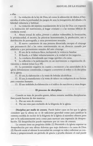62                                                 MANUAL DE LA IGLESIA

a ellas.
      2. La violación de la ley de Dios, tal como la adoración de ídolos, el ho­
micidio, el robo, la profanidad, los juegos de azar, la transgresión del sábado, y la
falsedad voluntaria y habitual.
      3. La violación del séptimo mandamiento de la Ley de Dios con respecto
a la institución del matrimonio, al hogar cristiano y a las normas bíblicas de
conducta moral.
      4. Abuso sexual de niños, jóvenes y adultos vulnerables, la fornicación,
la promiscuidad, el incesto, las prácticas homosexuales, la producción, uso o
distribución de pornografía, y otras perversiones sexuales.
      5. El nuevo casamiento de una persona divorciada, excepto el cónyuge
que permaneció fiel a los votos matrimoniales en un divorcio causado por
adulterio o por perversiones sexuales del otro cónyuge.
      6. El uso de la violencia física, incluyendo la violencia familiar.
      7. El fraude, o el faltar voluntariamente a la verdad en los negocios.
      8. La conducta desordenada que traiga oprobio a la causa.
      9. La adhesión o la participación en un movimiento u organización di-
visionista o desleal (véase la p. 59).
      10. La persistente negativa en cuanto a reconocer a las autoridades de la
iglesia debidamente constituidas, o negarse a someterse al orden y a la disciplina
de la iglesia.
      11. El uso, la elaboración o la venta de bebidas alcohólicas.
      12. El uso, la manufactura o la venta de tabaco en cualquiera de sus formas
para consumo humano.
      13. El uso indebido,la elaboración o el tráfico de narcóticos y otras drogas.
                            El proceso de disciplina
     Cuando se trate de pecados graves, deben tomarse medidas disciplinarias.
Esto puede hacerse de dos maneras:
     1. Por un voto de censura.
     2. Por un voto para excluirlo de la feligresía de la iglesia.
     Disciplina por medio de censura. Puede haber casos en los que la iglesia
considere que la ofensa no es de suficiente gravedad como para justificar la
extrema medida de excluir de la feligresía de la Iglesia al miembro ofensor, pero
que es lo suficientemente seria como para merecer una expresión de desapro­
bación.Tal desaprobación puede expresarse por un voto de censura.
     La censura tiene un propósito doble: (1) Permitirle a la iglesia expresar su
desaprobación por una ofensa dolorosa que trajo deshonra a la causa de Dios.
(2) Hacerle sentir al ofensor la necesidad de corregir su vida y reformar su con­
ducta; y proporcionarle un período de gracia y prueba durante el cual puede
 