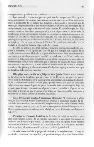 DISCIPLINA                                                                             63

corregir su vida y reformar su conducta.
      Los votos de censura son por un período de tiempo específico, que va
desde un mínimo de un mes hasta un máximo de doce meses. Este voto anula
todos y cualquiera de los cargos que la iglesia le haya dado al miembro que ha
errado, ya sea por elección o por nombramiento, y lo priva del privilegio de ser
designado para un cargo mientras está bajo censura. El miembro que está bajo
censura no tiene derecho a participar, ni por voz ni por voto, en los asuntos de
la iglesia, ni tener participación pública en los servicios religiosos, como la en­
señanza de una clase de la Escuela Sabática, etc. No se lo priva, sin embargo, del
privilegio de participar de las bendiciones de la Escuela Sabática, de los cultos
de la iglesia o de los ritos de la casa del Señor. No puede concedérsele carta de
traslado a otra iglesia durante el período de censura.
      El voto de censura no debe contener ninguna disposición tendente a se­
parar al miembro de la iglesia, en caso de que no cumpla con alguna de las
condiciones impuestas. Al finalizar el período de censura, debe examinarse si el
miembro que está bajo disciplina cambió de conducta o no. Si su conducta es
satisfactoria debe, entonces, considerárselo en plena comunión, sin necesidad de
tomar ningún voto, y se le notificará que la censura ha finalizado. Si no observó
una conducta satisfactoria, el caso debe ser considerado de nuevo y adminis­
trársele la disciplina que el caso requiera. Cualquier cargo que vuelva a ocupar
en la iglesia debe ser por elección.
      Disciplina por exclusión de la feligresía de la iglesia. Separar a una persona
de la feligresía de la iglesia, que es el cuerpo de Cristo, es siempre un asunto
serio; es la medida final que la iglesia puede administrar en materia de discipli­
na, es la disposición extrema que la iglesia puede tomar. Esta clase de disciplina
debe usarse únicamente después de que la instrucción dada en este capítulo haya sido
seguida, luego de haber consultado con el pastor o con la Asociación, si el pastor no está
disponible, y después de que se hayan hecho todos los esfuerzos posibles para ganar y
restaurar de sus malos caminos al miembro en cuestión.
      No se deben aplicar pruebas de discipulado adicionales. Ni el pastor, ni la iglesia
local, ni la Asociación tienen autoridad para instituir o establecer pruebas de dis­
cipulado. Esta autoridad descansa en el Congreso de la Asociación General. Por lo
tanto, cualquier persona que trate de aplicar otras pruebas fuera de las que se esta­
blecen aquí no representa debidamente a la Iglesia (véase Testimonios para la iglesia, t.
l,p. 187).
      Prontitud en el proceso disciplinario. Es deber de la iglesia atender el pro­
ceso disciplinario dentro de un tiempo razonable, y entonces comunicar su
decisión con bondad y prontitud. La aplicación de la disciplina es un proceso
doloroso en sí mismo. La demora en la administración de la disciplina aumenta
la frustración y el sufrimiento del miembro y de la iglesia local.
      Se debe tener cuidado al juzgar el carácter y las motivaciones. “Cristo ha
enseñado claramente que aquellos que persisten en pecados manifiestos deben
 