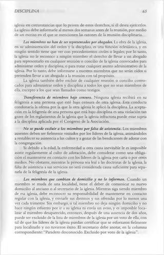 DISCIPLINA                                                                       65

iglesia en circunstancias que lo priven de estos derechos, si él desea ejercerlos.
La iglesia debe informarle al menos dos semanas antes de la reunión, por medio
de un escrito en el que se mencionen las razones de la reunión disciplinaria.
       Los miembros no han de ser representados por abogados. La obra de la iglesia,
en su administración del orden y la disciplina, es una función eclesiástica, y en
ningún sentido tiene que ver con procedimientos civiles o legales; por lo tanto,
la iglesia no le reconoce a ningún miembro el derecho de llevar a un abogado
para representarlo en cualquier reunión o concilio de la iglesia convocados para
administrar orden y disciplina, o para tratar cualquier asunto administrativo de la
iglesia. Por lo tanto, debe informarse a nuestros miembros que no serán oídos si
pretenden llevar a un abogado a la reunión con tal propósito.
       La iglesia también debe excluir de cualquier reunión o concilio convo­
cados para administrar orden y disciplina a todos los que no sean miembros de
ella, excepto a los que sean llamados como testigos.
       Transferencia de miembros bajo censura. Ninguna iglesia recibirá en su
feligresía a una persona que esté bajo censura de otra iglesia. Esta conducta
condonaría la ofensa por la que la otra iglesia le aplicó la disciplina. La acepta­
ción en la feligresía de una persona que está bajo disciplina es una violación tan
grave de los reglamentos de la iglesia que la iglesia infractora puede estar sujeta
a la disciplina aplicada por el Congreso de la Asociación.
       No se puede excluir a los miembros por falta de asistencia. Los miembros
ausentes deben ser fielmente visitados por los líderes de la iglesia, animándolos
a restablecer su asistencia a los cultos y a gozar de las bendiciones de adorar con
la congregación.
       Si debido a la edad, la enfermedad u otra causa inevitable le es imposible
asistir regularmente al culto de adoración, debe considerar como una obliga­
ción el mantenerse en contacto con los líderes de la iglesia por carta o por otros
medios. No obstante, mientras la persona sea leal a las doctrinas de la iglesia, la
falta de asistencia a sus servicios no será considerada causa suficiente para sepa­
rarla de la feligresía de la iglesia.
       Los miembros que cambian de domicilio y no lo informan. Cuando un
miembro se muda de una localidad, tiene el deber de comunicar su nuevo
domicilio al anciano o al secretario de la iglesia. Mientras siga siendo miembro
de esa iglesia, debe reconocer su responsabilidad de mantenerse en contacto
regular con la iglesia, y enviarle sus diezmos y sus ofrendas por lo menos una
vez cada trimestre. Sin embargo, si tal miembro no deja ningún domicilio y no
hace ningún esfuerzo por ir a su iglesia ni envía un aviso, y es imposible loca­
lizar al miembro desaparecido, entonces, después de una ausencia de dos años,
puede ser excluido de la lista de miembros de la iglesia por un voto de ella, con
tal de que los líderes de la iglesia puedan certificar que se esforzaron fielmente
para localizarlo y no tuvieron éxito. El secretario debe anotar, en la columna
correspondiente: “Paradero desconocido. Excluido por voto de la iglesia”.
 