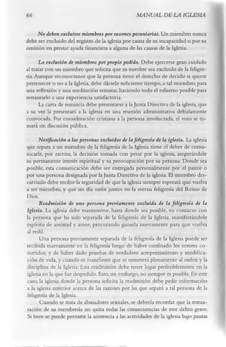 66                                                  MANUAL DE LA IGLESIA

     No deben excluirse miembros por razones pecuniarias. U n miembro nunca
debe ser excluido del registro de la iglesia por causa de su incapacidad o por su
omisión en prestar ayuda financiera a alguna de las causas de la Iglesia.
      La exclusión de miembros por propio pedido. Debe ejercerse gran cuidado
al tratar con un miembro que solicita que su nombre sea excluido de la feligre­
sía. Aunque reconocemos que la persona tiene el derecho de decidir si quiere
pertenecer o no a la Iglesia, debe dársele suficiente tiempo, a tal miembro, para
una reflexión y una meditación sensatas, haciendo todo el esfuerzo posible para
restaurarlo a una experiencia satisfactoria.
       La carta de renuncia debe presentarse a la Junta Directiva de la iglesia, que
a su vez la presentará a la iglesia en una reunión administrativa debidamente
convocada. Por consideración cristiana a la persona involucrada, el voto se to­
mará sin discusión pública.
      Notificación a las personas excluidas de la feligresía de la iglesia. La iglesia
que separa a un miembro de la feligresía de la Iglesia tiene el deber de comu­
nicarle, por escrito, la decisión tomada con pesar por la iglesia, asegurándole
su permanente interés espiritual y su preocupación por su persona. Donde sea
posible, esta comunicación debe ser entregada personalmente por el pastor o
por una persona designada por la Junta Directiva de la iglesia. El miembro des­
carriado debe recibir la seguridad de que la iglesia siempre esperará que vuelva
a ser miembro, y que un día estén juntos en la eterna feligresía del Reino de
Dios.
      Readmisión de una persona previamente excluida de la feligresía de la
Iglesia. La iglesia debe mantenerse, hasta donde sea posible, en contacto con
la persona que ha sido separada de la feligresía de la Iglesia, manifestándole
espíritu de amistad y amor, procurando ganarla nuevamente para que vuelva
al redil.
      Una persona previamente separada de la feligresía de la Iglesia puede ser
recibida nuevamente en la feligresía luego de haber confesado los errores co­
metidos, y de haber dado pruebas de verdadero arrepentimiento y modifica­
ción de vida, y cuando es manifiesto que se someterá plenamente al orden y la
disciplina de la Iglesia. Esta readmisión debe tener lugar preferiblemente en la
iglesia en la que fue despedido. Esto, sin embargo, no siempre es posible. En este
caso, la iglesia donde la persona solicita la readmisión debe pedir información
a la iglesia anterior acerca de las razones por las que separó a tal persona de la
feligresía de la Iglesia.
      Cuando se trata de abusadores sexuales, se debería recordar que la restau­
ración de su membresía no quita todas las consecuencias de este delito grave.
Si bien se puede permitir la asistencia a las actividades de la iglesia bajo pautas
 