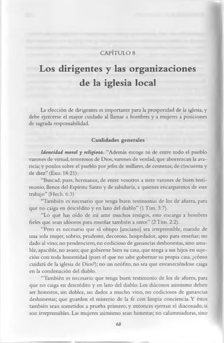 CAPÍTULO 8

    Los dirigentes y las organizaciones
             de la iglesia local
     La elección de dirigentes es importante para la prosperidad de la iglesia, y
debe ejercerse el mayor cuidado al llamar a hombres y a mujeres a posiciones
de sagrada responsabilidad.

                            Cualidades generales
       Idoneidad moral y religiosa. “Además escoge tú de entre todo el pueblo
varones de virtud, temerosos de Dios, varones de verdad, que aborrezcan la ava­
ricia; y ponlos sobre el pueblo por jefes de millares, de centenas, de cincuenta y
de diez” (Éxo. 18:21).
       “Buscad, pues, hermanos, de entre vosotros a siete varones de buen testi­
monio, llenos del Espíritu Santo y de sabiduría, a quienes encarguemos de este
trabajo” (Hech. 6:3).
       “También es necesario que tenga buen testimonio de los de afuera, para
que no caiga en descrédito y en lazo del diablo” (1 Tim. 3:7).
       “Lo que has oído de mí ante muchos testigos, esto encarga a hombres
fieles que sean idóneos para enseñar también a otros” (2Tim. 2:2).
       “Pero es necesario que el obispo [anciano] sea irreprensible, marido de
una sola mujer, sobrio, prudente, decoroso, hospedador, apto para enseñar; no
dado al vino, no pendenciero, no codicioso de ganancias deshonestas, sino ama­
ble, apacible, no avaro; que gobierne bien su casa, que tenga a sus hijos en suje­
ción con toda honestidad (pues el que no sabe gobernar su propia casa, ¿cómo
cuidará de la iglesia de Dios?); no un neófito, no sea que envaneciéndose caiga
en la condenación del diablo.
       “También es necesario que tenga buen testimonio de los de afuera, para
que no caiga en descrédito y en lazo del diablo. Los diáconos asimismo deben
ser honestos, sin doblez, no dados a mucho vino, no codiciosos de ganancias
deshonestas; que guarden el misterio de la fe con limpia conciencia. Y éstos
también sean sometidos a prueba primero, y entonces ejerzan el diaconado, si
son irreprensibles. Las mujeres asimismo sean honestas; no calumniadoras, sino
                                         68
 