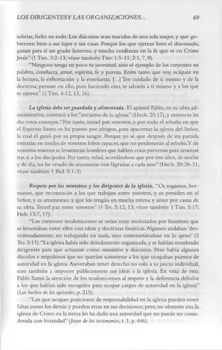 LOS DIRIGENTES Y LAS ORGANIZACIONES.                                            69

sobrias, fieles en todo. Los diáconos sean maridos de una sola mujer, y que go­
biernen bien a sus hijos y sus casas. Porque los que ejerzan bien el diaconado,
ganan para sí un grado honroso, y mucha confianza en la fe que es en Cristo
Jesús” (1 Tim. 3:2-13; véase también Tito: 1:5-11; 2:1,7, 8).
      “Ninguno tenga en poco tu juventud, sino sé ejemplo de los creyentes en
palabra, conducta, amor, espíritu, fe y pureza. Entre tanto que voy, ocúpate en
la lectura, la exhortación y la enseñanza. [...] Ten cuidado de ti mismo y de la
doctrina; persiste en ello, pues haciendo esto, te salvarás a ti mismo y a los que
te oyeren” (1 Tim. 4:12,13,16).
       La iglesia debe ser guardada y alimentada. El apóstol Pablo, en su obra ad­
ministrativa, convocó a los “ancianos de la iglesia” (Hech. 20:17), y entonces les
dio estos consejos: “Por tanto, mirad por vosotros, y por todo el rebaño en que
el Espíritu Santo os ha puesto por obispos, para apacentar la iglesia del Señor,
la cual él ganó por su propia sangre. Porque yo sé que después de mi partida
entrarán en medio de vosotros lobos rapaces, que no perdonarán al rebaño.Y de
vosotros mismos se levantarán hombres que hablen cosas perversas para arrastrar
tras sí a los discípulos. Por tanto, velad, acordándoos que por tres años, de noche
y de día, no he cesado de amonestar con lágrimas a cada uno” (Hech. 20:28-31;
véase también 1 Ped. 5:1-3).
       Respeto por los ministros y los dirigentes de la iglesia. “Os rogamos, her­
manos, que reconozcáis a los que trabajan entre vosotros, y os presiden en el
Señor, y os amonestan; y que los tengáis en mucha estima y amor por causa de
su obra.Tened paz entre vosotros” (1 Tes. 5:12, 13; véase también 1 Tim. 5:17;
Heb. 13:7,17).
       “Los creyentes tesalonicenses se veían muy molestados por hombres que
se levantaban entre ellos con ideas y doctrinas fanáticas. Algunos andaban ‘des­
ordenadamente, no trabajando en nada, sino entremetiéndose en lo ajeno’ (2
Tes. 3:11).“La iglesia había sido debidamente organizada,y se habían nombrado
dirigentes para que actuaran como ministros y diáconos. Pero había algunos
díscolos e impulsivos que no querían someterse a los que ocupaban puestos de
autoridad en la iglesia. Aseveraban tener derecho no solo a su juicio individual,
sino también a imponer públicamente sus ideas a la iglesia. En vista de esto,
Pablo llamó la atención de los tesalonicenses al respeto y la deferencia debidos
a los que habían sido escogidos para ocupar cargos de autoridad en la iglesia”
(Los hechos de los apóstoles, p. 215).
       “Los que ocupan posiciones de responsabilidad en la iglesia pueden tener
faltas como los demás y pueden errar en sus decisiones; pero, no obstante eso, la
iglesia de Cristo en la tierra les ha dado una autoridad que no puede ser consi­
derada con liviandad” (Joyas de los testimonios, 1.1, p. 446).
 