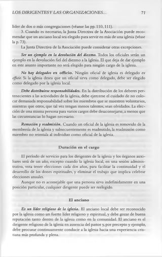 LOS DIRIGENTES Y LAS ORGANIZACIONES.                                            71

líder de dos o más congregaciones (véanse las pp. 110,111).
       3.       Cuando es necesario, la Junta Directiva de la Asociación puede reco­
mendar que un anciano local sea elegido para servir en más de una iglesia (véase
la p. 73).
       La Junta Directiva de la Asociación puede considerar otras excepciones.
       Ser un ejemplo en la devolución del diezmo. Todos los oficiales serán un
ejemplo en la devolución fiel del diezmo a la Iglesia. El que deja de dar ejemplo
en este asunto importante no será elegido para ningún cargo de la iglesia.
       No hay delegados ex officio. Ningún oficial de iglesia es delegado ex
officio. Si la iglesia desea que un oficial sirva como delegado, debe ser elegido
como delegado por la iglesia local.
       Debe distribuirse responsabilidades. En la distribución de los deberes per­
tenecientes a las actividades de la iglesia, debe ejercerse el cuidado de no colo­
car demasiada responsabilidad sobre los miembros que se muestren voluntarios,
mientras que otros, que tal vez tengan menos talentos, sean olvidados. La elec­
ción de una misma persona para varios cargos debe desaconsejarse, a menos que
las circunstancias lo hagan necesario.
       Remoción y readmisión. Cuando un oficial de la iglesia es removido de la
membresía de la iglesia y subsecuentemente es readmitido, la readmisión como
miembro no reinstala al individuo como oficial de la iglesia.

                            Duración en el cargo
      El período de servicio para los dirigentes de la iglesia y los órganos auxi­
liares será de un año, excepto cuando la iglesia local, en una sesión adminis­
trativa, vota tener elecciones cada dos años, para facilitar la continuidad y el
desarrollo de los dones espirituales, y eliminar el trabajo que implica celebrar
elecciones anuales.
      Aunque no es aconsejable que una persona sirva indefinidamente en una
posición particular, cualquier dirigente puede ser reelegido.

                                   El anciano
      Es un líder religioso de la iglesia. El anciano local debe ser reconocido
por la iglesia como un fuerte líder religioso y espiritual, y debe gozar de buena
reputación tanto dentro de la iglesia como en la comunidad. El anciano es el
dirigente religioso de la iglesia en ausencia del pastor y, por precepto y ejemplo,
debe procurar continuamente conducir a la iglesia hacia una experiencia cris­
tiana más profunda y plena.
 
