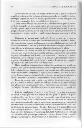 72                                                 MANUAL DE LA IGLESIA

      El anciano debe ser capaz de dirigir los servicios de la iglesia, y ministrar
en palabra y doctrina. Sin embargo, el anciano no debe ser elegido principal­
mente por su posición social, ni por su capacidad como orador, sino por causa
de su vida consagrada y de su capacidad como dirigente.
      No es aconsejable que una persona sirva indefinidamente, pero el anciano
puede ser reelegido. Sin embargo, la iglesia no tiene ninguna obligación de re­
elegirlo, y puede elegir a otra persona para el ancianato, siempre que le parezca
apropiado hacer un cambio. Al ser elegido un nuevo anciano, el anterior ya no
funciona como tal, pero puede ser elegido para cualquier otro cargo en la iglesia.
       Ordenación del anciano local. La elección de una persona para el cargo de
anciano, por sí sola, no lo califica para actuar como anciano. Se requiere la ordena­
ción como anciano antes de que la persona tenga autoridad para actuar como tal.
En el intervalo entre la elección y la ordenación, el anciano elegido puede actuar
como líder de la iglesia, pero no puede administrar los ritos de la iglesia.
      El servicio de ordenación debe realizarse únicamente por un ministro
ordenado que tenga credenciales emitidas por la Asociación local. Por cortesía,
un pastor ordenado que esté de visita puede ser invitado a ayudar en el servicio
de ordenación. Sin embargo, y como excepción, un pastor ordenado visitante o
un pastor ordenado jubilado puede dirigir el servicio de ordenación por pedido
específico de los administradores de la Asociación.
       El rito sagrado de la ordenación de ancianos debe realizarse con sencillez, en
presencia de la iglesia, y puede incluir una breve descripción del cargo de anciano,
de las cualidades requeridas para ocuparlo y de los principales deberes que la igle­
sia le autoriza realizar. Después de la exhortación, el ministro oficiante, auxiliado
por los demás ministros y ancianos locales ordenados que participen, ordenarán al
anciano mediante la oración y la imposición de las manos (véase la p. 38).
       Luego de ordenar a una persona como anciano de iglesia, no es necesario
que se la vuelva a ordenar cuando sea reelegida, o cuando sea nombrada por
otra iglesia como anciano, siempre que se haya mantenido en plena comunión
con la iglesia. También está calificada para servir posteriormente como diácono.
      Relación con el pastor. Cuando la Junta Directiva de la Asociación asigna
un pastor o varios pastores para trabajar en una iglesia, el pastor, o el pastor
principal, si hay más de uno, debe ser considerado como el oficial de mayor
rango, y el anciano o los ancianos locales como sus asistentes. Su trabajo está
estrechamente relacionado y, por lo tanto, deben trabajar juntos en armonía. El
pastor no debe concentrar en sí todos los sectores de responsabilidad, sino com­
partirlos con los ancianos locales y los otros dirigentes de la iglesia. El ministro
que sirve regularmente a la iglesia como pastor actúa como presidente de la
Junta Directiva de la iglesia (véanse las pp. 125,126). Puede haber, sin embargo,
circunstancias en las que sea apropiado que el anciano desempeñe este cargo. La
obra pastoral de la iglesia debe ser compartida por ambos. Los ancianos, en con­
 