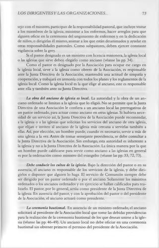 LOS DIRIGENTES Y LAS ORGANIZACIONES..                                              73

sejo con el ministro, participan de la responsabilidad pastoral, que incluye visitar
a los miembros de la iglesia, ministrar a los enfermos, hacer arreglos para que
alguien oficie en la ceremonia del ungimiento de enfermos y en la dedicación
de niños, o dirigirlas él mismo, animar a los que están desanimados y ayudar en
otras responsabilidades pastorales. Como subpastores, deben ejercer constante
vigilancia sobre la grey.
      Si el pastor designado es un ministro con licencia misionera, la iglesia local
o las iglesias que sirve deben elegirlo como anciano (véanse las pp. 34).
      Como el pastor es designado por la Asociación para ocupar ese cargo en
la iglesia local, sirve a la iglesia como obrero de la Asociación, es responsable
ante la Junta Directiva de la Asociación, mantendrá una actitud de simpatía y
cooperación, y trabajará en armonía con todos los planes y los reglamentos de la
iglesia local. Como la iglesia local es la que elige al anciano, este es responsable
ante ella y también ante su Junta Directiva.
       La obra del anciano de iglesia es local. La autoridad y la obra de un an­
ciano ordenado se limitan a la iglesia que lo eligió. N o se permite que la Junta
Directiva de una Asociación le confiera a un anciano local las prerrogativas de
un pastor ordenado, para actuar como anciano en otras iglesias. Si hubiera nece­
sidad de un servicio así, la Junta Directiva de la Asociación puede recomendar,
a la iglesia o a las iglesias que solicitan los servicios del anciano de otra iglesia,
que elijan e inviten al anciano de la iglesia más cercana a servirlas también a
ellas. Así, por elección, un hombre puede, cuando es necesario, servir a más de
una iglesia a la vez. Antes de tomar semejante providencia, se debe consultar a
la Junta Directiva de la Asociación. Sin embargo, esta autoridad es inherente a
la iglesia y no a la Junta Directiva de la Asociación. La única manera por la que
un hombre puede calificarse para servir como anciano a las iglesias en general
es por la ordenación como ministro del evangelio (véanse las pp. 33,72,73).
      Debe conducir los cultos de la iglesia. Bajo la dirección del pastor o en su
ausencia, el anciano es responsable de los servicios de la iglesia, y debe diri­
girlos o disponer que alguien lo haga. El servicio de Comunión siempre debe
ser dirigido por un pastor ordenado o por el anciano. Solamente los ministros
ordenados o los ancianos ordenados y en ejercicio se hallan calificados para rea­
lizarlo. El pastor, por lo general, actúa como presidente de la Junta Directiva de
la iglesia. En ausencia del pastor, y con la aprobación del pastor o del presidente
de la Asociación, el anciano actuará como presidente.
      La ceremonia bautismal. En ausencia de un ministro ordenado, el anciano
solicitará al presidente de la Asociación local que tome las debidas providencias
para la realización de la ceremonia bautismal de los que desean unirse a la igle­
sia (véanse las pp. 46-49). Un anciano local no debe oficiar en una ceremonia
bautismal sin obtener primero el permiso del presidente de la Asociación.
 