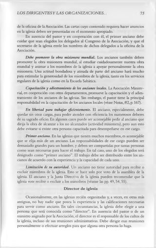 LOS DIRIGENTES Y LAS ORGANIZACIONES..                                            75

de la oficina de la Asociación. Las cartas cuyo contenido requiera hacer anuncios
en la iglesia deben ser presentadas en el momento apropiado.
       En ausencia del pastor y en cooperación con él, el primer anciano debe
cuidar que sean elegidos los delegados al Congreso de la Asociación, y que el
secretario de la iglesia envíe los nombres de dichos delegados a la oficina de la
Asociación.
       Debe promover la obra misionera mundial. Los ancianos también deben
promover la obra misionera mundial, al estudiar cuidadosamente nuestra obra
mundial y animar a los miembros de la iglesia a apoyar personalmente la obra
misionera. Una actitud bondadosa y atinada de parte del anciano hará mucho
para estimular la generosidad de los miembros de la iglesia, tanto en los servicios
regulares de la iglesia como en la Escuela Sabática.
       Capacitación y adiestramiento de los ancianos locales. La Asociación Ministe­
rial, en cooperación con otros departamentos, promueve la capacitación y el adies­
tramiento de los ancianos de las iglesias. Sin embargo, el pastor tiene la principal
responsabilidad en la capacitación de los ancianos locales (véase Notas, #2,p. 167).
       En libertad para trabajar eficientemente. El anciano, especialmente, debe
quedar sin otras cargas, para poder atender con eficiencia los numerosos deberes
de su sagrado oficio. En algunos casos puede ser aconsejable pedir al anciano que
dirija la obra de alcanzar a los no alcanzados (actividad misionera), pero aun esto
debe evitarse si existe otra persona capacitada para desempeñarse en ese cargo.
       Primer anciano. En las iglesias que tienen muchos miembros, es aconsejable
que se elija más de un anciano. Las responsabilidades de ese cargo pueden ser
demasiado grandes para un hombre, y deben ser compartidas por tantas personas
como sean necesarias para hacer el trabajo. En tal caso, uno de los elegidos será
designado como “primer anciano”. El trabajo debe ser distribuido entre los an­
cianos de acuerdo con la experiencia y la capacidad de cada uno.
       Limitación de su autoridad. Un anciano no tiene autoridad para recibir o
excluir miembros de la iglesia. Esto se hace solo por voto de la asamblea de la
iglesia. El anciano y la Junta Directiva de la iglesia pueden recomendar que la
iglesia vote recibir o excluir a los miembros (véanse las pp. 49, 54, 55).
                                Director de iglesia
      Ocasionalmente, en las iglesias recién organizadas y, a veces, en otras más
antiguas, no hay nadie que posea la experiencia y las calificaciones necesarias
para servir como anciano. En tales circunstancias, la iglesia debe elegir a una
persona que será conocida como “director”. En ausencia del pastor o de un
ministro asignado por la Asociación, el director es el responsable de los cultos de
la iglesia, incluso de sus reuniones administrativas. Debe dirigir esas reuniones
personalmente o efectuar arreglos para que alguna otra persona lo haga.
 