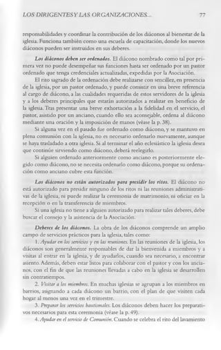 LOS DIRIG ENTESYLAS ORGANIZACIONES.                                                   77

responsabilidades y coordinar la contribución de los diáconos al bienestar de la
iglesia. Funciona también como una escuela de capacitación, donde los nuevos
diáconos pueden ser instruidos en sus deberes.
      Los diáconos deben ser ordenados. El diácono nombrado como tal por pri­
mera vez no puede desempeñar sus funciones hasta ser ordenado por un pastor
ordenado que tenga credenciales actualizadas, expedidas por la Asociación.
      El rito sagrado de la ordenación debe realizarse con sencillez, en presencia
de la iglesia, por un pastor ordenado, y puede consistir en una breve referencia
al cargo de diácono, a las cualidades requeridas de estos servidores de la iglesia
y a los deberes principales que estarán autorizados a realizar en beneficio de
la iglesia. Tras presentar una breve exhortación a la fidelidad en el servicio, el
pastor, asistido por un anciano, cuando ello sea aconsejable, ordena al diácono
mediante una oración y la imposición de manos (véase la p. 38).
      Si alguna vez en el pasado fue ordenado como diácono, y se mantuvo en
plena comunión con la iglesia, no es necesario ordenarlo nuevamente, aunque
se haya trasladado a otra iglesia. Si al terminar el año eclesiástico la iglesia desea
que continúe sirviendo como diácono, deberá reelegirlo.
      Si alguien ordenado anteriormente como anciano es posteriormente ele­
gido como diácono, no se necesita ordenarlo como diácono, porque su ordena­
ción como anciano cubre esta función.
      Los diáconos no están autorizados para presidir los ritos. El diácono no
está autorizado para presidir ninguno de los ritos ni las reuniones administrati­
vas de la iglesia, ni puede realizar la ceremonia de matrimonio, ni oficiar en la
recepción o en la transferencia de miembros.
      Si una iglesia no tiene a alguien autorizado para realizar tales deberes, debe
buscar el consejo y la asistencia de la Asociación.
      Deberes de los diáconos. La obra de los diáconos comprende un amplio
campo de servicios prácticos para la iglesia, tales como:
       1. Ayudar en los servicios y en las reuniones. En las reuniones de la iglesia, los
diáconos son generalmente responsables de dar la bienvenida a miembros y a
visitas al entrar en la iglesia, y de ayudarlos, cuando sea necesario, a encontrar
asiento. Además, deben estar listos para colaborar con el pastor y con los ancia­
nos, con el fin de que las reuniones llevadas a cabo en la iglesia se desarrollen
sin contratiempos.
      2. Visitar a los miembros. En muchas iglesias se agrupan a los miembros en
barrios, asignando a cada diácono un barrio, con el plan de que visiten cada
hogar al menos una vez en el trimestre.
      3. Preparar los servicios bautismales. Los diáconos deben hacer los preparati­
vos necesarios para esta ceremonia (véase la p. 49).
      4. Ayudar en el servicio de Comunión. Cuando se celebra el rito del lavamiento
 