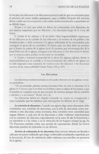 78                                                  MANUAL DE LA IGLESIA

de los pies, los diáconos o las diaconisas proveen todo lo que sea necesario para
el servicio, tal como: toallas, palanganas, agua y baldes. Después del servicio,
deben cuidar que los recipientes y las toallas usados sean lavados y guardados en
su debido lugar.
      El pan y el vino que sobró no deben ser consumidos, sino dispuestos de
una manera respetuosa por los diáconos y las diaconisas luego de la Cena del
Señor.
      5. Cuidar de los enfermos y de los pobres. Otra responsabilidad importante
de los diáconos es el cuidado de los enfermos y el socorro de los pobres y los
desafortunados, y debe mantener a la iglesia informada de las necesidades, para
conseguir el apoyo de los miembros. El dinero para esa obra debe ser provisto
por el fondo de pobres de la iglesia local. El tesorero, por recomendación de la
Junta Directiva de la iglesia, entregará a los diáconos o a las diaconisas el dinero
que se requiera para auxiliar en los casos de necesidad.
      6. Cuidar y mantener la propiedad de la iglesia. En algunas iglesias, donde la
responsabilidad por el cuidado y el mantenimiento del edificio de iglesia no
ha sido asignada a una comisión de construcción, los diáconos y las diaconisas
asumen dicha responsabilidad (véase Notas, #3,p. 167).

                                  Las diaconisas
      Las diaconisas estaban incluidas en el cuadro directivo de las iglesias cristia­
nas primitivas.
      “Os recomiendo además nuestra hermana Febe, la cual es diaconisa de la
iglesia en Cencrea; que la recibáis en el Señor, como es digno de los santos, y que
la ayudéis en cualquier cosa en que necesite de vosotros; porque ella ha ayudado
a muchos, y a mí mismo” (Rom. 16:1, 2).
      Las diaconisas deben ser elegidas tomando en cuenta su consagración y
otras cualidades que las habiliten para desempeñar los deberes de su cargo.
      La comisión de diaconisas. Cuando una iglesia elige varias diaconisas, debe
constituirse una comisión de diaconisas, con la jefa de diaconisas como pre­
sidenta y otra diaconisa como secretaria. Esta comisión tiene autoridad para
asignar deberes a cada una de las diaconisas, y debe colaborar estrechamente
con la comisión de diáconos, especialmente en la tarea de dar la bienvenida a
los miembros y a las visitas, y en la visitación de los hogares (véanse las pp. 76,
77). Funciona también como una escuela de capacitación, donde las nuevas
diaconisas pueden ser instruidas en sus deberes.
      Servicio de ordenación de las diaconisas. Este servicio debería ser llevado a
cabo por un pastor ordenado que tenga credenciales actualizadas, expedidas por
la Asociación. El rito de ordenación debe realizarse con sencillez, en presencia
de la iglesia.
 