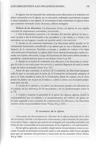 LOS D IRIG ENTESYLAS ORGANIZACIONES..                                              19

      Si alguna vez en el pasado fue ordenada como diaconisa, y se mantuvo en
plena comunión con la iglesia, no es necesario ordenarla nuevamente, aunque
se haya trasladado a otra iglesia. Si al terminar el año eclesiástico la iglesia desea
que continúe sirviendo como diaconisa, deberá reelegirla.
      Deberes de las diaconisas. Las diaconisas sirven a la iglesia en una amplia
variedad de importantes actividades, incluyendo:
      1. Dar la bienvenida y visitación a los miembros. En muchas iglesias, las diaco­
nisas ayudan a dar la bienvenida a los miembros y a las visitas, y a visitar a los
miembros en sus hogares, cuando no pueden asistir a los servicios.
      2. Ayudar en las ceremonias bautismales. Las diaconisas deben ayudar en las
ceremonias bautismales, atendiendo a las damas que se van a bautizar, antes y
después de la ceremonia. También aconsejan y ayudan en cuanto a las ropas
adecuadas para el bautismo. La iglesia debe tener túnicas bautismales confeccio­
nadas con tejidos adecuados. Luego del bautismo, las diaconisas deben lavarlas y
guardarlas cuidadosamente para su uso futuro (véase la p. 49).
      3. Ayudar en el servicio de Comunión. Los diáconos y las diaconisas se encar­
gan de todo lo necesario para este servicio, y también disponen de todo lo usado
luego de haber terminado (véase la p. 121).
      Antes de que comience el servicio de Comunión, las diaconisas preparan
todo lo que se necesita para la mesa de la Comunión, incluyendo: preparar el
pan y el vino, arreglar la mesa de la Comunión, llenar las copitas con el vino,
poner los platos con el pan sin levadura y cubrir la mesa con el mantel prepa­
rado para este fin.
      4. Cuidar de los enfermos y los pobres. Las diaconisas ayudan a los diáconos en
el cuidado de los enfermos, de los necesitados y de los desafortunados (véase la
P- 78).
      5. Cuidar y mantener la propiedad de la iglesia. En algunas iglesias, donde la
responsabilidad por el cuidado y el mantenimiento del edificio de iglesia no
ha sido asignada a una comisión de construcción, los diáconos y las diaconisas
asumen dicha responsabilidad (véase Notas, #3, p. 167).

                           El secretario de la iglesia
       Gran parte del funcionamiento eficiente de la iglesia depende de la obra
del secretario. Debido a las funciones importantes y especializadas de este pues­
to, es sabio elegir a alguien que pueda ser reelegido por repetidos períodos, con
el fin de dar continuidad al mantenimiento de los registros y a la información.
      En las iglesias grandes, se pueden elegir tantos vicesecretarios como se ne­
cesite. Cuando el secretario no puede asistir a una reunión, debe hacer arreglos
para que un asistente esté presente y tome nota de los acuerdos (véase Notas,
#4, p. 168).
 