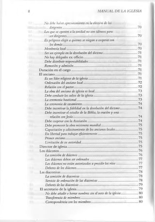 MANUAL DE LA IGLESIA

    No debe haber apresuramiento en la elección de ¡os
         dirigentes.............................................................................................70
    Los que se oponen a la unidad no son idóneos para
         ser dirigentes........................................................................................70
    Es peligroso elegir a quienes se niegan a cooperar con
         los demás.............................................................................................70
    Membresía local........................................................................................70
     Ser un ejemplo en la devolución del diezmo .......................................... 71
    No hay delegados ex officio...................................................................71
     Debe distribuir responsabilidades.............................................................71
     Remoción y admisión................................................................................71
Duración en el cargo..................................................................................71
El anciano.......................................................................................................71
     Es un líder religioso de la iglesia .............................................................71
     Ordenación del anciano local...................................................................72
     Relación con el pastor............................................................................... 72
     La obra del anciano de iglesia es local..................................................... 73
     Debe conducir los cultos de la iglesia.......................................................73
     La ceremonia bautismal............................................................................73
     La ceremonia de casamiento......................................................................74
     Debe incentivar la fidelidad en la devolución del diezmo ..................... 74
    Debe incentivar el estudio de la Biblia, la oración y una
          relación con Jesús .................................................................................74
     Debe cooperar con la Asociación ..............................................................74
     Debe promover la obra misionera mundial .............................................75
     Capacitación y adiestramiento de los ancianos locales............................75
     En libertad para trabajar eficientemente..................................................75
     Primer anciano.......................................................................................... 75
     Limitación de su autoridad.......................................................................75
Director de iglesia........................................................................................75
Los diáconos..................................................................................................76
     La comisión de diáconos.......................................................................... 76
     Los diáconos deben ser ordenados............................................................77
     Los diáconos no están autorizados a presidir los ritos .......................... 77
     Deberes de los diáconos.............................................................................77
Las diaconisas.................................................................................................78
     La comisión de diaconisas........................................................................78
      Servicio de ordenación de las diaconisas..................................................78
     Deberes de las diaconisas......................................................................... 79
El secretario de la iglesia.............................................................................79
     No debe añadir o borrar nombres sin el voto de la iglesia..................... 80
      Transferencia de miembros........................................................................80
      Correspondencia con los miembros.......................................................... 80
 