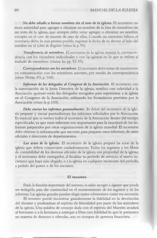 80                                                 MANUAL DE LA IGLESIA

      No debe añadir o borrar nombres sin el voto de la iglesia. El secretario no
tiene autoridad para agregar o eliminar un nombre de la lista de miembros sin
un voto de la iglesia, que siempre debe votar agregar o eliminar un nombre,
excepto en el caso de muerte de uno de ellos. Cuando un miembro fallece, el
secretario debe, lo más pronto posible, registrar la fecha de su deceso al lado del
nombre en el Libro de Registro (véase la p. 55).
      Transferencia de miembros. El secretario de la iglesia maneja la correspon­
dencia con los miembros individuales y con las iglesias en lo que se refiere al
traslado de miembros (véanse las pp. 52-55).
      Correspondencia con los miembros. El secretario debe tratar de mantenerse
en comunicación con los miembros ausentes, por medio de correspondencia
(véase Notas, #5, p. 168).
      Informar de los delegados al Congreso de la Asociación. El secretario, con
la autorización de la Junta Directiva de la iglesia, notifica con celeridad a la
Asociación quiénes serán los delegados escogidos para representar a la iglesia
en el Congreso de la Asociación, utilizando los formularios provistos por la
Asociación (véase la p. 110).
      Debe enviar los informes puntualmente. Es deber del secretario de la igle­
sia preparar y enviar puntualmente los informes solicitados por la Asociación.
Es esencial que se envíen todos al secretario de la Asociación dentro del tiempo
especificado, ya que estos informes son importantes para la exactitud de los in­
formes preparados por otras organizaciones de la iglesia mundial. El secretario
debe obtener la información que necesite, para preparar estos informes, de otros
oficiales y directores de departamentos.
      Las actas de la iglesia. El secretario de la iglesia prepara las actas de la
iglesia que deben conservarse cuidadosamente. Todos los registros y los libros
 de contabilidad de los diversos oficiales de la iglesia son propiedad de la iglesia;
y el secretario debe entregarlos, al finalizar su período de servicio, al nuevo se­
 cretario que haya sido elegido, o a la iglesia en cualquier momento del período,
 a pedido del pastor o de los ancianos.

                                   El tesorero
      Dada la función importante del tesorero, es sabio escoger a alguien que pueda
ser reelegido, para dar continuidad en el mantenimiento de los registros y de los
informes. Las iglesias grandes pueden elegir tantos subtesoreros como sea necesario.
      El tesorero puede incentivar grandemente la fidelidad en la devolución
del diezmo y profundizar el espíritu de liberalidad por parte de los miembros
de la iglesia. Una palabra de consejo dada con el espíritu del Maestro ayudará
al hermano o a la hermana a entregar a Dios con fidelidad lo que le pertenece
en materia de diezmos y ofrendas, aun en tiempos de apretura financiera.
 