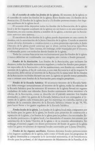 LOS DIRIGENTES Y LAS ORGANIZACIONES.                                                    81

      Es el custodio de todos los fondos de la iglesia. El tesorero de la iglesia es
el custodio de todos los fondos de la iglesia. Estos fondos son: (1) fondos de la
Asociación, (2) fondos de la iglesia local y (3) fondos pertenecientes a los órga­
nos auxiliares de la iglesia local.
      El tesorero debe depositar todos los fondos (de la Asociación, de la iglesia
local y de los órganos auxiliares de la iglesia) en un banco o en una institución
financiera, en una cuenta abierta a nombre de la iglesia, a menos que la Asocia­
ción autorice otro sistema.
      El excedente de los fondos de la iglesia puede depositarse en una cuenta de
ahorros, con la autorización de la Junta Directiva de la iglesia. Cuando se mueven
sumas elevadas destinadas a construcciones o a otros proyectos especiales, la Junta
Directiva de la iglesia puede autorizar que se abran cuentas bancarias específicas
para dichos proyectos.Tales cuentas, sin embargo, serán manejadas por el tesorero,
e informadas junto con todos los demás fondos de la iglesia.
      Todas las cuentas bancarias son exclusivamente para los fondos de la iglesia
y nunca deberían ser combinadas con ninguna otra cuenta o fondo personal.
      Fondos de la Asociación. Los fondos de la Asociación, que incluyen los
diezmos, todos los fondos misioneros regulares, y todos los fondos para proyec­
tos especiales de la Asociación y de las instituciones, son fondos en custodia. El
tesorero de la iglesia, al fin de cada mes, o con más frecuencia si así lo requiere la
Asociación, debe enviar al tesorero de la Asociación la suma total de los fondos
de la Asociación recibidos durante ese mes. La iglesia no puede tomar prestados,
usar o retener esos fondos de la Asociación para ningún propósito.
      Fondos de la Escuela Sabática. El secretario-tesorero de la Escuela Sabá­
tica debe entregar semanalmente, al tesorero de la iglesia, todas las ofrendas de
la Escuela Sabática para las misiones. El tesorero de la iglesia llevará un registro
cuidadoso de todas esas ofrendas. Estos fondos misioneros deben remitirse a la
oficina de la Asociación, como se describe en el párrafo anterior. Los fondos
destinados a cubrir los gastos de la Escuela Sabática local son entregados al te­
sorero de la iglesia cada semana para que los mantenga en custodia, sujetos a las
órdenes de la comisión directiva de la Escuela Sabática (véanse las pp. 94, 95),
para hacer frente a los gastos regulares de la Escuela Sabática.
      Fondos locales de la iglesia. Los fondos de la iglesia local están compuestos por
los fondos para los gastos de la iglesia, los fondos para proyectos de construcción y
reparación de la iglesia, y los fondos de la iglesia para los pobres y los necesitados. Es­
tos fondos pertenecen a la iglesia local y los desembolsa el tesorero únicamente por
autorización de la Junta Directiva de la iglesia o de su reunión administrativa. Sin
embargo, el tesorero pagará con dinero proveniente del fondo de gastos de la iglesia
todos los gastos recurrentes de expensas locales autorizados por la Junta Directiva.
      Fondos de los órganos auxiliares. Existen distintos fondos pertenecientes
a los órganos auxiliares de la iglesia, tales como el fondo para los programas de
la iglesia destinados a compartir la fe (actividad misionera), el de beneficencia
(fondo para los pobres), el del departamento de Ministerios de la Familia, el de
 