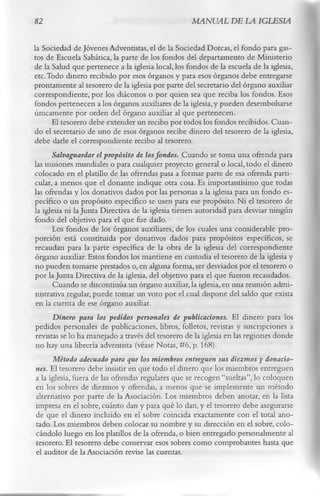 82                                                 MANUAL DE LA IGLESIA

la Sociedad de Jóvenes Adventistas, el de la Sociedad Dorcas, el fondo para gas­
tos de Escuela Sabática, la parte de los fondos del departamento de Ministerio
de la Salud que pertenece a la iglesia local, los fondos de la escuela de la iglesia,
etc. Todo dinero recibido por esos órganos y para esos órganos debe entregarse
prontamente al tesorero de la iglesia por parte del secretario del órgano auxiliar
correspondiente, por los diáconos o por quien sea que reciba los fondos. Esos
fondos pertenecen a los órganos auxiliares de la iglesia, y pueden desembolsarse
únicamente por orden del órgano auxiliar al que pertenecen.
       El tesorero debe extender un recibo por todos los fondos recibidos. Cuan­
do el secretario de uno de esos órganos recibe dinero del tesorero de la iglesia,
debe darle el correspondiente recibo al tesorero.
       Salvaguardar el propósito de los fondos. Cuando se toma una ofrenda para
las misiones mundiales o para cualquier proyecto general o local, todo el dinero
colocado en el platillo de las ofrendas pasa a formar parte de esa ofrenda parti­
cular, a menos que el donante indique otra cosa. Es importantísimo que todas
las ofrendas y los donativos dados por las personas a la iglesia para un fondo es­
pecífico o un propósito específico se usen para ese propósito. Ni el tesorero de
la iglesia ni la Junta Directiva de la iglesia tienen autoridad para desviar ningún
fondo del objetivo para el que fue dado.
       Los fondos de los órganos auxiliares, de los cuales una considerable pro­
porción está constituida por donativos dados para propósitos específicos, se
 recaudan para la parte específica de la obra de la iglesia del correspondiente
 órgano auxiliar. Estos fondos los mantiene en custodia el tesorero de la iglesia y
 no pueden tomarse prestados o, en alguna forma, ser desviados por el tesorero o
 por la Junta Directiva de la iglesia, del objetivo para el que fueron recaudados.
       Cuando se discontinúa un órgano auxiliar, la iglesia, en una reunión admi­
 nistrativa regular, puede tomar un voto por el cual dispone del saldo que exista
 en la cuenta de ese órgano auxiliar.
       Dinero para los pedidos personales de publicaciones. El dinero para los
 pedidos personales de publicaciones, libros, folletos, revistas y suscripciones a
 revistas se lo ha manejado a través del tesorero de la iglesia en las regiones donde
 no hay una librería adventista (véase Notas, #6, p. 168).
       Método adecuado para que los miembros entreguen sus diezmos y donacio­
 nes. El tesorero debe insistir en que todo el dinero que los miembros entreguen
 a la iglesia, fuera de las ofrendas regulares que se recogen “sueltas”, lo coloquen
 en los sobres de diezmos y ofrendas, a menos que se implemente un método
 alternativo por parte de la Asociación. Los miembros deben anotar, en la lista
 impresa en el sobre, cuánto dan y para qué lo dan, y el tesorero debe asegurarse
 de que el dinero incluido en el sobre coincida exactamente con el total ano­
 tado. Los miembros deben colocar su nombre y su dirección en el sobre, colo­
 cándolo luego en los platillos de la ofrenda, o bien entregarlo personalmente al
 tesorero. El tesorero debe conservar esos sobres como comprobantes hasta que
 el auditor de la Asociación revise las cuentas.
 