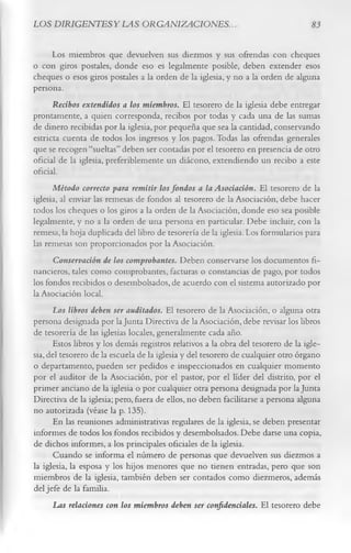 LOS DIRIGENTESYLAS ORGANIZACIONES.                                                83

      Los miembros que devuelven sus diezmos y sus ofrendas con cheques
o con giros postales, donde eso es legalmente posible, deben extender esos
cheques o esos giros postales a la orden de la iglesia, y no a la orden de alguna
persona.
      Recibos extendidos a los miembros. El tesorero de la iglesia debe entregar
prontamente, a quien corresponda, recibos por todas y cada una de las sumas
de dinero recibidas por la iglesia, por pequeña que sea la cantidad, conservando
estricta cuenta de todos los ingresos y los pagos. Todas las ofrendas generales
que se recogen “sueltas” deben ser contadas por el tesorero en presencia de otro
oficial de la iglesia, preferiblemente un diácono, extendiendo un recibo a este
oficial.
      Método correcto para remitir los fondos a la Asociación. El tesorero de la
iglesia, al enviar las remesas de fondos al tesorero de la Asociación, debe hacer
todos los cheques o los giros a la orden de la Asociación, donde eso sea posible
legalmente, y no a la orden de una persona en particular. Debe incluir, con la
remesa, la hoja duplicada del libro de tesorería de la iglesia. Los formularios para
las remesas son proporcionados por la Asociación.
       Conservación de los comprobantes. Deben conservarse los documentos fi­
nancieros, tales como comprobantes, facturas o constancias de pago, por todos
los fondos recibidos o desembolsados, de acuerdo con el sistema autorizado por
la Asociación local.
       Los libros deben ser auditados. El tesorero de la Asociación, o alguna otra
persona designada por la Junta Directiva de la Asociación, debe revisar los libros
de tesorería de las iglesias locales, generalmente cada año.
      Estos libros y los demás registros relativos a la obra del tesorero de la igle­
sia, del tesorero de la escuela de la iglesia y del tesorero de cualquier otro órgano
o departamento, pueden ser pedidos e inspeccionados en cualquier momento
por el auditor de la Asociación, por el pastor, por el líder del distrito, por el
primer anciano de la iglesia o por cualquier otra persona designada por la Junta
Directiva de la iglesia; pero, fuera de ellos, no deben facilitarse a persona alguna
no autorizada (véase la p. 135).
       En las reuniones administrativas regulares de la iglesia, se deben presentar
informes de todos los fondos recibidos y desembolsados. Debe darse una copia,
de dichos informes, a los principales oficiales de la iglesia.
       Cuando se informa el número de personas que devuelven sus diezmos a
la iglesia, la esposa y los hijos menores que no tienen entradas, pero que son
miembros de la iglesia, también deben ser contados como diezmeros, además
del jefe de la familia.
       Las relaciones con los miembros deben ser confidenciales. El tesorero debe
 