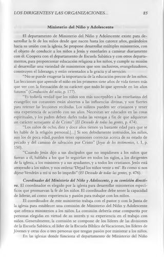 LOS D1RIGENTESYLAS ORGANIZACIONES.                                                 85

                      M inisterio del N iño y Adolescente
      El departamento de Ministerio del Niño y Adolescente existe para de­
sarrollar la fe de los niños desde que nacen hasta los catorce años, guiándolos
hacia su unión con la iglesia. Se propone desarrollar múltiples ministerios, con
el objeto de conducir a los niños a Jesús y enseñarles a caminar diariamente
con él. Coopera con el departamento de Escuela Sabática y con otros departa­
mentos, para proporcionar educación religiosa a los niños, y cumple su misión
al desarrollar una variedad de ministerios que son inclusivos, evangelizadores,
construyen el liderazgo, y están orientados a la gracia y al servicio.
      “No se puede exagerar la importancia de la educación precoz de los niños.
Las lecciones que aprende el niño en los primeros siete años de vida tienen más
que ver con la formación de su carácter que todo lo que aprende en los años
futuros” (Conducción del niño, p. 177).
      “Es todavía verdad que los niños son más susceptibles a las enseñanzas del
evangelio; sus corazones están abiertos a las influencias divinas, y son fuertes
para retener las lecciones recibidas. Los niñitos pueden ser cristianos y tener
una experiencia de acuerdo con sus años. Necesitan ser educados en las cosas
espirituales, y los padres deben darles todas las ventajas a fin de que adquieran
un carácter semejante al de Cristo” (El Deseado de todas las gentes, p. 474).
      “Los niños de ocho, diez y doce años tienen ya bastante edad para que se
les hable de la religión personal.[...] Si son debidamente instruidos, los niños,
aun los de poca edad, pueden tener opiniones correctas acerca de su estado de
pecado y del camino de salvación por Cristo” (Joyas de los testimonios, t. 1, p.
150).
      “Cuando Jesús dijo a sus discípulos que no impidiesen a los niños que
fueran a él, hablaba a los que lo seguirían en todos los siglos, a los dirigentes
de la iglesia, a los ministros y a sus ayudantes, y a todos los cristianos. Jesús está
atrayendo a los niños,y nos ordena:‘Dejad los niños venir a mí’. Es como si nos
dijese:Vendrán a mí si no lo impedís” (El Deseado de todas las gentes, p. 476).
     Coordinador del Ministerio del Niño y Adolescente, y su comisión directi­
va. El coordinador es elegido por la iglesia para desarrollar ministerios especí­
ficos que promuevan la fe de los niños. El coordinador debe tener la capacidad
de liderar, así como experiencia y pasión para trabajar con los niños.
      El coordinador de este ministerio trabaja con el pastor y con la Junta de
la iglesia para establecer una comisión de Ministerio del Niño y Adolescente
que ofrezca ministerios a los niños. La comisión debería estar compuesta por
personas elegidas en virtud de su interés y su experiencia en el trabajo con
niños. Generalmente, la comisión se compone de los líderes de las divisiones
de la Escuela Sabática, el líder de la Escuela Bíblica de Vacaciones, los líderes de
Jóvenes y otras dos o tres personas que tengan pasión por ministrar a los niños.
      En las iglesias donde funciona el departamento de Ministerio del Niño
 