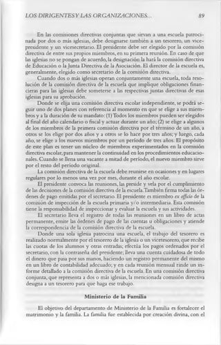 LOS DIRIGENTESYLAS ORGANIZACIONES.                                               89

       En las comisiones directivas conjuntas que sirvan a una escuela patroci­
nada por dos o más iglesias, debe designarse también a un tesorero, un vice­
presidente y un vicesecretario. El presidente debe ser elegido por la comisión
directiva de entre sus propios miembros, en su primera reunión. En caso de que
las iglesias no se pongan de acuerdo, la designación la hará la comisión directiva
de Educación o la Junta Directiva de la Asociación. El director de la escuela es,
generalmente, elegido como secretario de la comisión directiva.
       Cuando dos o más iglesias operan conjuntamente una escuela, toda reso­
lución de la comisión directiva de la escuela que implique obligaciones finan­
cieras para las iglesias debe someterse a las respectivas juntas directivas de esas
iglesias para su aprobación.
       Donde se elija una comisión directiva escolar independiente, se podrá se­
guir uno de dos planes con referencia al momento en que se elige a sus miem­
bros y a la duración de su mandato: (1) Todos los miembros pueden ser elegidos
al final del año calendario o fiscal y actuar durante un año; (2) se elige a algunos
de los miembros de la primera comisión directiva por el término de un año, a
otros se los elige por dos años y a otros se lo hace por tres años; y luego, cada
año, se elige a los nuevos miembros por un período de tres años. El propósito
de este plan es tener un núcleo de miembros experimentados en la comisión
directiva escolar, para mantener la continuidad en los procedimientos educacio­
nales. Cuando se llena una vacante a mitad de período, el nuevo miembro sirve
por el resto del período original.
       La comisión directiva de la escuela debe reunirse en ocasiones y en lugares
regulares por lo menos una vez por mes, durante el año escolar.
       El presidente convoca las reuniones, las preside y vela por el cumplimiento
de las decisiones de la comisión directiva de la escuela.También firma todas las ór­
denes de pago emitidas por el secretario. El presidente es miembro ex offirío de la
comisión de inspección de la escuela primaria y/o intermediaria. Esta comisión
tiene la responsabilidad de inspeccionar y evaluar la escuela y sus actividades.
       El secretario lleva el registro de todas las reuniones en un libro de actas
permanente, emite las órdenes de pago de las cuentas u obligaciones y atiende
la correspondencia de la comisión directiva de la escuela.
       Donde una sola iglesia patrocina una escuela, el trabajo del tesorero es
 realizado normalmente por el tesorero de la iglesia o un vicetesorero, que recibe
las cuotas de los alumnos y otras entradas; efectúa los pagos ordenados por el
 secretario, con la contraseña del presidente; lleva una cuenta cuidadosa de todo
 el dinero que pasa por sus manos, haciendo un registro permanente del mismo
 en un libro de contabilidad adecuado; y en cada reunión mensual rinde un in­
 forme detallado a la comisión directiva de la escuela. En una comisión directiva
 conjunta, que representa a dos o más iglesias, la mencionada comisión directiva
 designa a un tesorero para que haga ese trabajo.
                         M inisterio de la Familia
     El objetivo del departamento de Ministerio de la Familia es fortalecer el
matrimonio y la familia. La familia fue establecida por creación divina, con el
 