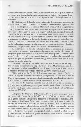 90                                                MANUAL DE LA IGLESIA

matrimonio como su centro. Como el ambiente básico en el que se aprenden
los valores y se desarrollan las capacidades para una íntima relación con Dios y
con otros seres humanos, su salud es vital para la misión de la Iglesia de hacer
discípulos.
       El Ministerio de la Familia es un ministerio de gracia, que reconoce las
enseñanzas de la Biblia con respecto a la familia como normativas y pone en alto
los ideales divinos para la vida familiar. Al mismo tiempo, ayuda a comprender el
dolor que sufren las personas en un mundo caído. El departamento promueve la
comprensión, la unidad y el amor en el hogar, y en la familia de Dios. Incentiva la
reconciliación y la restauración entre las generaciones, prometidas en el mensaje
de Elias en Malaquías 4:5 y 6, y trae esperanza y amparo a los que fueron heridos
y lastimados por el abuso, la disfunción familiar y las relaciones deshechas. Pro­
mueve la capacitación en diversas habilidades interpersonales a través de la edu­
cación y el enriquecimiento familiar. Anima a personas, matrimonios y familias a
someterse a terapia familiar profesional cuando tal cosa es necesaria.
       El Ministerio de la Familia en la iglesia local se concentra en las relacio­
nes, en el aconsejamiento prematrimonial para parejas, en el fortalecimiento de
programas para matrimonios y en la educación de los padres. También ofrece
atención a las necesidades especiales de familias con padres solteros o viudos, o
aquellas en que hay padrastros o madrastras, y provee instrucción para el evan-
gelismo de familia a familia.
       “Nuestra obra por Cristo debe comenzar con la familia, en el hogar...
No hay campo misionero más importante que este... Muchos han descuidado
vergonzosamente el campo del hogar, y es tiempo de que se presenten recursos
y remedios divinos para corregir este mal” (El hogar adventista, p. 29).
       “Dios quiere que las familias de la tierra sean un símbolo de la familia ce­
lestial. Los hogares cristianos, establecidos y dirigidos de acuerdo con el plan de
Dios, se cuentan entre sus agentes más eficaces para formar el carácter cristiano
y para adelantar su obra” (Mente, carácter y personalidad, 1.1, p. 178).
       “La misión del hogar se extiende más allá del círculo de sus miembros.
 [...] Mucho más poderosa que cualquier sermón predicado es la influencia de
un verdadero hogar en los corazones y en las vidas de los hombres” (Servicio
cristiano, pp. 257, 258).
       Dirigentes del Ministerio de la Familia. Puede elegirse a una persona o a
un matrimonio (véanse las pp. 148-150 para la definición de matrimonio que
da la Iglesia) para que sirvan como directores de Ministerio de la Familia. De­
ben tener una familia con fuertes y crecientes relaciones, y demostrar un interés
sincero en promover el bienestar de todas las familias. Para ser eficientes, es
necesario que comprendan el plan de redención de Dios para sanar las rupturas
en las relaciones, producidas por el pecado.También es sumamente importante
que los dirigentes mantengan una apropiada confidencialidad, y saber cuándo
y cómo animar a los individuos que se encuentran en situaciones críticas a que
busquen consejo profesional.
 