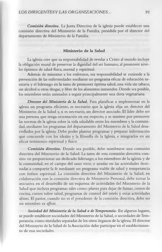 LOS DIRIGENTES Y LAS ORGANIZACIONES..                                          91

     Comisión directiva. La Junta Directiva de la iglesia puede establecer una
comisión directiva del Ministerio de la Familia, presidida por el director del
departamento de Ministerio de la Familia.

                             M inisterio de la Salud
      La iglesia cree que su responsabilidad de revelar a Cristo al mundo incluye
la obligación moral de preservar la dignidad del ser humano, al promover nive­
les óptimos de salud física, mental y espiritual.
      Además de ministrar a los enfermos, esa responsabilidad se extiende a la
prevención de las enfermedades mediante un programa eficaz de educación sa­
nitaria y el liderazgo en la tarea de promover óptima salud, una vida sin tabaco,
sin alcohol u otras drogas, y libre de los alimentos inmundos. Donde sea posible,
los miembros serán animados a seguir principalmente una dieta vegetariana.
      Director del Ministerio de la Salud. Para planificar e implementar en la
iglesia un programa eficiente, es necesario que la iglesia elija un director del
Ministerio de la Salud y, si es necesario, un director asociado. El líder debe ser
una persona que tenga orientación en ese respecto, y se interese por promover
las normas de la iglesia sobre la vida saludable entre los miembros y la comuni­
dad, mediante los programas del departamento del Ministerio de la Salud desa­
rrollados por la iglesia. Debe poder planear programas y preparar información
que concuerde con los ideales y la filosofía de la Iglesia, e integrarlos en un
eficaz testimonio espiritual y físico.
      Comisión directiva. Donde sea posible, debe nombrarse una comisión
directiva del Ministerio de la Salud. La tarea de esta comisión directiva con­
siste en proporcionar un dedicado liderazgo, a los miembros de la iglesia y de
la comunidad, en el campo del sano vivir, y ayudar en las actividades desti­
nadas a compartir la fe mediante un programa viable de salud y temperancia
con énfasis espiritual. La comisión directiva del Ministerio de la Salud, en
colaboración con la comisión directiva de Ministerio Personal, debe tomar la
iniciativa en el desarrollo de un esquema de actividades del Ministerio de la
Salud que incluya programas tales como: planes para dejar de fumar, cursos de
cocina, cursos sobre salud, programas de control del estrés y otras actividades
afines. El pastor, cuando no es el presidente de la comisión directiva, debe ser
un miembro ex officio.
      Sociedad del Ministerio de la Salud o de Temperancia. En algunos lugares,
se puede establecer sociedades del Ministerio de la Salud, o sociedades de Tem­
perancia, como entidades separadas de los otros órganos de la iglesia. El director
 del Ministerio de la Salud de la Asociación debe participar en el establecimien­
 to de esas sociedades.
 