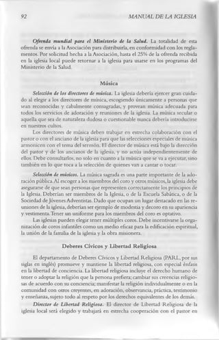 92                                                MANUAL DE LA IGLESIA


     Ofrenda mundial para el Ministerio de la Salud. La totalidad de esta
ofrenda se envía a la Asociación para distribuirla, en conformidad con los regla­
mentos. Por solicitud hecha a la Asociación, hasta el 25% de la ofrenda recibida
en la iglesia local puede retornar a la iglesia para usarse en los programas del
Ministerio de la Salud.

                                       Música
      Selección de los directores de música. La iglesia debería ejercer gran cuida­
do al elegir a los directores de música, escogiendo únicamente a personas que
sean reconocidas y cabalmente consagradas, y provean música adecuada para
todos los servicios de adoración y reuniones de la iglesia. La música secular o
aquella que sea de naturaleza dudosa o cuestionable nunca debería introducirse
en nuestros cultos.
      Los directores de música deben trabajar en estrecha colaboración con el
pastor o con el anciano de la iglesia para que las selecciones especiales de música
armonicen con el tema del sermón. El director de música está bajo la dirección
del pastor y de los ancianos de la iglesia, y no actúa independientemente de
ellos. Debe consultarlos, no solo en cuanto a la música que se va a ejecutar, sino
también en lo que toca a la selección de quienes van a cantar o tocar.
       Selección de músicos. La música sagrada es una parte importante de la ado­
ración pública. Al escoger a los miembros del coro y otros músicos, la iglesia debe
asegurarse de que sean personas que representen correctamente los principios de
la Iglesia. Deberían ser miembros de la Iglesia, o de la Escuela Sabática, o de la
Sociedad de Jóvenes Adventistas. Dado que ocupan un lugar destacado en las re­
uniones de la iglesia, deberían ser ejemplo de modestia y decoro en su apariencia
y vestimenta. Tener un uniforme para los miembros del coro es optativo.
       Las iglesias pueden elegir tener múltiples coros. Debe incentivarse la orga­
nización de coros infantiles como un medio eficaz para la edificación espiritual,
la unión de la familia de la iglesia y la obra misionera.
                    Deberes Cívicos y Libertad Religiosa
      El departamento de Deberes Cívicos y Libertad Religiosa (PARL, por sus
siglas en inglés) promueve y mantiene la libertad religiosa, con especial énfasis
en la libertad de conciencia. La libertad religiosa incluye el derecho humano de
tener o adoptar la religión que la persona prefiera; cambiar sus creencias religio­
sas de acuerdo con su conciencia; manifestar la religión individualmente o en la
comunidad con otros creyentes, en adoración, observancia, práctica, testimonio
y enseñanza, sujeto todo al respeto por los derechos equivalentes de los demás.
      Director de Libertad Religiosa. El director de Libertad Religiosa de la
iglesia local será elegido y trabajará en estrecha cooperación con el pastor en
 