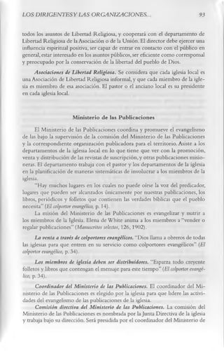 LOS DIRIGENTESYLAS ORGANIZACIONES.                                              93

todos los asuntos de Libertad Religiosa, y cooperará con el departamento de
Libertad Religiosa de la Asociación o de la Unión. El director debe ejercer una
influencia espiritual positiva, ser capaz de entrar en contacto con el público en
general, estar interesado en los asuntos públicos, ser eficiente como corresponsal
y preocupado por la conservación de la libertad del pueblo de Dios.
      Asociaciones de Libertad Religiosa. Se considera que cada iglesia local es
una Asociación de Libertad Religiosa informal, y que cada miembro de la igle­
sia es miembro de esa asociación. El pastor o el anciano local es su presidente
en cada iglesia local.

                          M inisterio de las Publicaciones
       El Ministerio de las Publicaciones coordina y promueve el evangelismo
de las bajo la supervisión de la comisión del Ministerio de las Publicaciones
y la correspondiente organización publicadora para el territorio. Asiste a los
departamentos de la iglesia local en lo que tiene que ver con la promoción,
venta y distribución de las revistas de suscripción, y otras publicaciones misio­
neras. El departamento trabaja con el pastor y los departamentos de la iglesia
en la planificación de maneras sistemáticas de involucrar a los miembros de la
iglesia.
       “Hay muchos lugares en los cuales no puede oírse la voz del predicador,
lugares que pueden ser alcanzados únicamente por nuestras publicaciones, los
libros, periódicos y folletos que contienen las verdades bíblicas que el pueblo
necesita” (El colportor evangélico, p. 14).
       La misión del Ministerio de las Publicaciones es evangelizar y nutrir a
los miembros de la Iglesia. Elena de White anima a los miembros a “vender o
regalar publicaciones” (Manuscritos selectos, 126,1902).
       La venta a través de colportores evangélicos. “Dios llama a obreros de todas
las iglesias para que entren en su servicio como colportores evangélicos” (El
colportor evangélico, p. 34).
       Los miembros de iglesia deben ser distribuidores. “Esparza todo creyente
folletos y libros que contengan el mensaje para este tiempo” (El colportor evangé­
lico, p. 34).
       Coordinador del Ministerio de las Publicaciones. El coordinador del Mi­
nisterio de las Publicaciones es elegido por la iglesia para que lidere las activi­
dades del evangelismo de las publicaciones de la iglesia.
       Comisión directiva del Ministerio de las Publicaciones. La comisión del
Ministerio de las Publicaciones es nombrada por la Junta Directiva de la iglesia
y trabaja bajo su dirección. Será presidida por el coordinador del Ministerio de
 