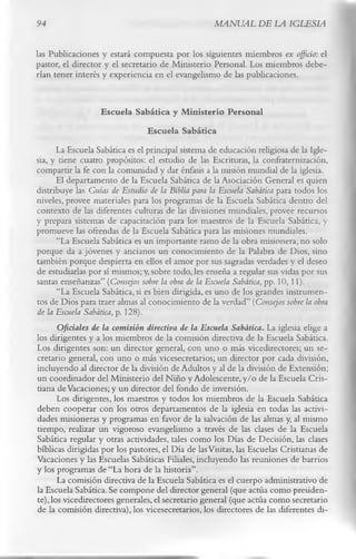 94                                                  MANUAL DE LA IGLESIA

las Publicaciones y estará compuesta por los siguientes miembros ex officio: el
pastor, el director y el secretario de Ministerio Personal. Los miembros debe­
rían tener interés y experiencia en el evangelismo de las publicaciones.

                   Escuela Sabática y M inisterio Personal
                                 Escuela Sabática
       La Escuela Sabática es el principal sistema de educación religiosa de la Igle­
sia, y tiene cuatro propósitos: el estudio de las Escrituras, la confraternización,
compartir la fe con la comunidad y dar énfasis a la misión mundial de la iglesia.
       El departamento de la Escuela Sabática de la Asociación General es quien
distribuye las Guías de Estudio de la Biblia para la Escuela Sabática para todos los
niveles, provee materiales para los programas de la Escuela Sabática dentro del
contexto de las diferentes culturas de las divisiones mundiales, provee recursos
y prepara sistemas de capacitación para los maestros de la Escuela Sabática, y
promueve las ofrendas de la Escuela Sabática para las misiones mundiales.
       “La Escuela Sabática es un importante ramo de la obra misionera, no solo
porque da a jóvenes y ancianos un conocimiento de la Palabra de Dios, sino
también porque despierta en ellos el amor por sus sagradas verdades y el deseo
de estudiarlas por sí mismos; y, sobre todo, les enseña a regular sus vidas por sus
santas enseñanzas” (Consejos sobre la obra de la Escuela Sabática, pp. 10,11).
       “La Escuela Sabática, si es bien dirigida, es uno de los grandes instrumen­
tos de Dios para traer almas al conocimiento de la verdad” (Consejos sobre la obra
de la Escuela Sabática, p. 128).
       Oficiales de la comisión directiva de la Escuela Sabática. La iglesia elige a
los dirigentes y a los miembros de la comisión directiva de la Escuela Sabática.
Los dirigentes son: un director general, con uno o más vicedirectores; un se­
cretario general, con uno o más vicesecretarios; un director por cada división,
incluyendo al director de la división de Adultos y al de la división de Extensión;
un coordinador del Ministerio del Niño y Adolescente, y/o de la Escuela Cris­
tiana de Vacaciones; y un director del fondo de inversión.
       Los dirigentes, los maestros y todos los miembros de la Escuela Sabática
deben cooperar con los otros departamentos de la iglesia en todas las activi­
dades misioneras y programas en favor de la salvación de las almas y, al mismo
tiempo, realizar un vigoroso evangelismo a través de las clases de la Escuela
Sabática regular y otras actividades, tales como los Días de Decisión, las clases
bíblicas dirigidas por los pastores, el Día de las Visitas, las Escuelas Cristianas de
Vacaciones y las Escuelas Sabáticas Filiales, incluyendo las reuniones de barrios
y los programas de “La hora de la historia”.
       La comisión directiva de la Escuela Sabática es el cuerpo administrativo de
la Escuela Sabática. Se compone del director general (que actúa como presiden­
te), los vicedirectores generales, el secretario general (que actúa como secretario
de la comisión directiva), los vicesecretarios, los directores de las diferentes di­
 