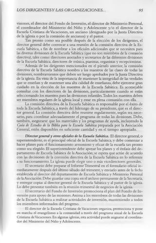 LOS DIRJGENTESYLAS ORGANIZACIONES..                                                   95

visiones, el director del Fondo de Inversión, el director de Ministerio Personal,
el coordinador del Ministerio del Niño y Adolescente y/o el director de la
Escuela Cristiana de Vacaciones, un anciano (designado por la Junta Directiva
de la iglesia o por la comisión de ancianos) y el pastor.
      Tan pronto como sea posible después de la elección de los dirigentes, el
director general debe convocar a una reunión de la comisión directiva de la Es­
cuela Sabática, a fin de nombrar a los oficiales adicionales que se necesiten para
las diversas divisiones de la Escuela Sabática (que no son miembros de la comisión
directiva), tales como: directores asociados y secretarios de las diferentes divisiones
de la Escuela Sabática, directores de música, pianistas, organistas y recepcionistas.
      Además de los dirigentes mencionados en el párrafo anterior, la comisión
directiva de la Escuela Sabática nombra a los maestros de las clases de todas las
divisiones, nombramientos que deben ser luego aprobados por la Junta Directiva
de la iglesia. En vista de la importancia de mantener la integridad de las verdades
que se enseñan y de mantener una alta calidad de enseñanza, debe ejercerse gran
cuidado en la elección de los maestros de la Escuela Sabática. Es aconsejable
consultar con los directores de las divisiones, particularmente cuando se están
seleccionando los maestros para las divisiones infantiles.Todos los maestros deben
ser miembros regulares de la iglesia local y estar en plena comunión con ella.
       La comisión directiva de la Escuela Sabática es responsable por el éxito de
toda la Escuela Sabática, a través del liderazgo de su presidente, que es el direc­
tor general. La comisión directiva debe reunirse regularmente, según sea nece­
sario, para coordinar adecuadamente el programa de todas las divisiones. Debe,
también, asegurarse que los materiales y los programas de ayuda, incluyendo la
Guía de Estudio de la Biblia para la Escuela Sabática preparada por la Asociación
General, estén disponibles en suficiente cantidad y en el tiempo apropiado.
      Director general y otros oficiales de la Escuela Sabática. El director general, o
superintendente, es el principal oficial de la Escuela Sabática, y debe comenzar a
hacer planes para el funcionamiento armonioso y eficaz de la escuela tan pronto
como sea elegido. El superintendente debe apoyar los planes y el énfasis del de­
partamento de Escuela Sabática de la Asociación; se espera que actúe de acuerdo
con las decisiones de la comisión directiva de la Escuela Sabática en lo referente
a su funcionamiento. La iglesia puede elegir uno o más vicedirectores generales.
       El secretario debe preparar el Informe Trimestral en el formulario oficial in­
mediatamente después del último sábado del trimestre, y enviarlo antes de la fecha
establecida al director del departamento de Escuela Sabática y Ministerio Personal
de la Asociación. Debe guardar una copia en el archivo permanente de la Secretaría,
y entregar copias al director general de la Escuela Sabática y al pastor de la iglesia.
Lo debe presentar también en la reunión trimestral de negocios de la iglesia.
       El secretario del Fondo de Inversión promociona el plan del Fondo de In­
versión para apoyo de las misiones. Anima a los miembros de todas las divisiones
de la Escuela Sabática a realizar actividades de inversión, manteniendo a todos
los miembros informados del progreso.
       El director de la Escuela Cristiana de Vacaciones organiza, promociona y pone
en marcha el evangelismo a la comunidad a través del programa anual de la Escuela
Cristiana de Vacaciones. En algunas iglesias, esta actividad puede asignarse al coordina­
dor del Ministerio del Niño y Adolescente.
 
