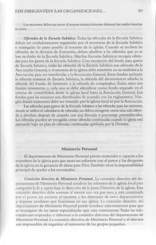 LOS DIRIGENTESYLAS ORGANIZACIONES.                                                  91

      Los maestros deberían tener al menos treinta minutos durante los cuales enseñar
su clase.
      Ofrendas de la Escuela Sabática. Todas las ofrendas de la Escuela Sabática
deben ser cuidadosamente registradas por el secretario de la Escuela Sabática
y entregadas lo antes posible al tesorero de la iglesia. Cuando se reciben las
ofrendas de la división de Extensión, deben añadirse a las ofrendas que ya se
han recibido de la Escuela Sabática. Muchas Escuelas Sabáticas recogen ofren­
das para los gastos de la Escuela Sabática. Con excepción del fondo para gastos
de Escuela Sabática, todas las ofrendas de la Escuela Sabática son ofrendas de la
Asociación General, y el tesorero de la iglesia debe remitirlas en su totalidad a la
Asociación, para ser transferidas a la Asociación General. Estos fondos incluyen
la ofrenda semanal de Escuela Sabática, la ofrenda del decimotercer sábado, la
ofrenda del Fondo de Inversión y la ofrenda de cumpleaños. Todos estos son
fondos misioneros, y cada uno se debe identificar como fondo separado en el
sistema de contabilidad, desde la iglesia local hasta la Asociación General. Los
fondos para las misiones son distribuidos de acuerdo con los reglamentos. Nin­
gún fondo misionero debe ser retenido por la iglesia local ni por la Asociación.
      Las ofrendas para gastos de la Escuela Sabática y las ofrendas para las misiones,
donde se utilice el calendario de ofrendas, no deben recogerse como una sola ofren­
da y dividirse después de acuerdo con una fórmula o porcentaje preestablecidos.
Las ofrendas pueden ser recogidas como ofrendas combinadas cuando la iglesia está
operando bajo un plan de ofrendas combinadas aprobado por la División.



                              M inisterio Personal
      El departamento de Ministerio Personal provee materiales y capacita a los
miembros de la iglesia para que unan sus esfuerzos con el pastor y los dirigentes
de la iglesia en la ganancia de almas para Dios.También tiene la responsabilidad
principal de ayudar a los necesitados.
     Comisión directiva de Ministerio Personal. La comisión directiva del de­
partamento de Ministerio Personal conduce los esfuerzos de la iglesia local para
compartir la fe y opera bajo la dirección de la Junta Directiva de la iglesia. Esta
comisión directiva debe sesionar al menos una vez por mes, y está constituida
por el pastor, un anciano, el tesorero, y los directores de otros departamentos
y órganos auxiliares que funcionan en esa iglesia. La comisión directiva del
departamento de Ministerio Personal puede nombrar subcomisiones para que
se encarguen de las tareas especializadas que crea conveniente. Todas las sub­
comisiones responden e informan a la comisión directiva del departamento de
Ministerio Personal. La comisión directiva de Ministerio Personal y el director
son responsables de organizar el ministerio de los grupos pequeños.
 