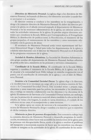 98                                                 MANUAL DE LA IGLESIA

      Directivos de Ministerio Personal. La iglesia elige a los directivos de Mi­
nisterio Personal, incluyendo al director, a los directores asociados (cuando fue­
re necesario) y al secretario.
      El director entrena y conduce a los miembros en la evangelización, y
dirige a la comisión directiva de Ministerio Personal. Es deber del director pre­
sentar a la iglesia, en el sábado mensual asignado al departamento de Ministerio
Personal y en las reuniones administrativas de la iglesia, un informe acerca de
todas las actividades misioneras de la iglesia. Se pueden asignar directores asis­
tentes que coordinen la Escuela Bíblica por Correspondencia, el Evangelismo
Bíblico, la distribución de publicaciones, la Recolección, el ministerio de los
grupos pequeños, el entrenamiento de los miembros y otros menesteres rela­
cionados con la ganancia de almas.
      El secretario de Ministerio Personal actúa como representante del Ser­
vicio Educacional Hogar y Salud para todos los departamentos de la iglesia y
colabora estrechamente con el director de Ministerio Personal en el desarrollo
de los programas misioneros de la iglesia.
      Sociedad de Hombres Adventistas. La Sociedad de Hombres Adventistas es
otro grupo auxiliar del departamento de Ministerio Personal. Incluye esfuerzos
de predicación laica, ministerio en las prisiones y servicios comunitarios.
      Coordinador de la Escuela Bíblica. El coordinador de la Escuela Bíblica
organiza y coordina el ministerio de la Escuela Bíblica de la iglesia con el fin
de alcanzar a la comunidad local. Debe trabajar en estrecha cooperación con el
pastor, con el coordinador de interesados de la iglesia y con el líder de Minis­
terio Personal.
      Servicios a la Comunidad/Sociedad Dorcas. La iglesia elige a la directora,
a la vicedirectora (si se necesitara un cargo tal) y a la secretaria-tesorera de Ser­
vicios a la Comunidad/Sociedad Dorcas. Esta sociedad reúne y prepara ropa,
alimentos y otros materiales para los pobres, los necesitados y los desafortuna­
dos, y trabaja en estrecha colaboración con los diáconos y las diaconisas de la
iglesia. El ministerio de Servicios a la Comunidad/Dorcas incluye, sin embargo,
más que la prestación de asistencia material; abarca también la educación de los
adultos, las visitas a los hogares, la ayuda en tareas domésticas, el cuidado de los
enfermos en sus casas, el aconsejamiento y otros servicios.
      Si la iglesia opera un centro de servicios a la comunidad, la comisión di­
rectiva de Ministerio Personal lo dirige y nombra a su director, que es miembro
de dicha comisión directiva.
      Ministerio en favor de personas discapacitadas. Este ministerio trabaja bajo
la comisión directiva de Ministerio Personal, y desarrolla programas de testifi­
cación, recomienda cómo hacer más accesibles las instalaciones de la iglesia para
las personas con discapacidades físicas, ayuda a la iglesia a resolver el problema
del transporte y recomienda maneras de hacer que los miembros con discapa­
cidades se integren en las actividades de la iglesia. El coordinador de los minis­
 