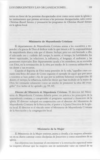 LOS DIRIGENTES Y LAS ORGANIZACIONES..                                         99

terios en favor de las personas discapacitadas sirve como nexo entre la iglesia y
las instituciones que prestan servicios a las personas discapacitadas, tales como
Christian Record Services, y promueve los programas de Christian Record Services
en la iglesia local.



                    M inisterio de M ayordomía Cristiana
     El departamento de Mayordomía Cristiana anima a los miembros a res­
ponder a la gracia de Dios al dedicar todo lo que tienen a él. La responsabilidad
de mayordomía abarca más que el dinero. Incluye, pero no está limitado a ello,
el adecuado uso y cuidado del cuerpo, la mente, el tiempo, las habilidades, los
dones espirituales, las relaciones, la influencia, el lenguaje, el ambiente y las
posesiones materiales. Este departamento ayuda a los miembros, en su sociedad
con Dios, en la terminación de la obra por medio de la correcta utilización de
sus dones y sus recursos.
     Cuando el Espíritu de Dios toma posesión de la vida, “aquellos cuyo co­
razón está lleno del amor de Cristo seguirán el ejemplo de aquel que por amor
a nosotros se hizo pobre a fin de que por su pobreza fuésemos enriquecidos. El
dinero, el tiempo, la influencia, todos los dones que han recibido de la mano de
Dios, los estimarán solamente como un medio de promover la obra del evan­
gelio” (Los hechos de los apóstoles, pp. 59, 60).
      Director del Ministerio de Mayordomía Cristiana. El director del Minis­
terio de Mayordomía Cristiana debería poner en práctica los principios de la
mayordomía cristiana, y comprender el programa espiritual y financiero de la
iglesia. El director trabajará en cooperación con el director del Ministerio de
Mayordomía Cristiana de la Asociación, el pastor y la Junta Directiva de la igle­
sia local. El director es el vínculo entre el Ministerio de Mayordomía Cristiana
de la Asociación y la congregación local.



                           M inisterio de la M ujer
      El Ministerio de la Mujer sostiene, anima y desafía a las mujeres adventis­
tas en su diario caminar como discípulas de Jesucristo y como miembros de su
iglesia.
      Sus objetivos son fomentar el crecimiento y la renovación espiritual entre
las mujeres; afirmar que las mujeres son de inestimable valor en virtud de su
 