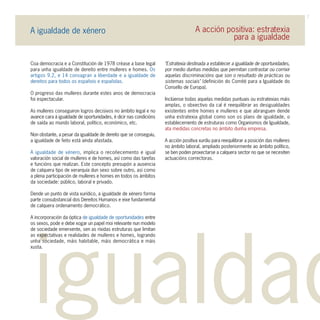 7

A igualdade de xénero                                                              A acción positiva: estratexia
                                                                                              para a igualdade


Coa democracia e a Constitución de 1978 créase a base legal        "Estratexia destinada a establecer a igualdade de oportunidades,
para unha igualdade de dereito entre mulleres e homes. Os          por medio dunhas medidas que permitan contrastar ou corrixir
artigos 9.2, e 14 consagran a liberdade e a igualdade de           aquelas discriminacións que son o resultado de prácticas ou
dereitos para todos os españois e españolas.                       sistemas sociais" (definición do Comité para a Igualdade do
                                                                   Consello de Europa).
O progreso das mulleres durante estes anos de democracia
foi espectacular.                                                  Inclúense todas aquelas medidas puntuais ou estratexias máis
                                                                   amplas, o obxectivo da cal é reequilibrar as desigualdades
As mulleres conseguiron logros decisivos no ámbito legal e no      existentes entre homes e mulleres e que abranguen dende
avance cara á igualdade de oportunidades, é dicir nas condicións   unha estratexia global como son os plans de igualdade, o
de saída ao mundo laboral, político, económico, etc.               establecemento de estruturas como Organismos de Igualdade,
                                                                   ata medidas concretas no ámbito dunha empresa.
Non obstante, a pesar da igualdade de dereito que se conseguiu,
a igualdade de feito está aínda afastada.                          A acción positiva xurdiu para reequilibrar a posición das mulleres
                                                                   no ámbito laboral, ampliado posteriormente ao ámbito político,
A igualdade de xénero, implica o recoñecemento e igual             se ben poden proxectarse a calquera sector no que se necesiten
valoración social de mulleres e de homes, así como das tarefas     actuacións correctoras.
e funcións que realizan. Este concepto presupón a ausencia
de calquera tipo de xerarquía dun sexo sobre outro, así como
a plena participación de mulleres e homes en todos os ámbitos
da sociedade: público, laboral e privado.

Dende un punto de vista xurídico, a igualdade de xénero forma
parte consubstancial dos Dereitos Humanos e eixe fundamental
de calquera ordenamento democrático.

A incorporación da óptica de igualdade de oportunidades entre
os sexos, pode e debe xogar un papel moi relevante nun modelo




 igualdad
de sociedade emerxente, sen as ríxidas estruturas que limitan
as expectativas e realidades de mulleres e homes, logrando
unha sociedade, máis habitable, máis democrática e máis
xusta.
 