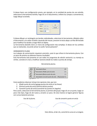 Si desea hacer una configuración previa, por ejemplo, en la cantidad de puntas de una estrella,
seleccione la herramienta estrella, haga clic en el documento y rellene los campos a conveniencia,
luego dibuje la estrella.
Si desea dibujar un rectángulo con bordes redondeados, seleccione la herramienta, dibújelo sobre
el documento y sin soltar el botón izquierdo del mouse, presione la tecla abajo o arriba del teclado
para modificar los bordes y luego libere el objeto.
La herramienta destello tiene un menú de configuración más complejo. Si desea ver los cambios
que va realizando, recuerde activar la casilla “previsualización”.
HERRAMIENTA PLUMA
Los trabajos de vectorización requieren precisión, justo lo que ofrece la herramienta pluma. Con
un poco de práctica se obtienen buenos resultados.
Esta herramienta está presente en casi todos los programas de edición vectorial y su manejo es
similar, consiste en crear y modificar vectores desde los nodos o puntos de anclaje.
Herramienta pluma.
Como podemos observar incluye tres opciones más, que son:
1. Añadir punto de ancla (agrega puntos de ancla en las líneas)
2. Eliminar punto de ancla (elimina dichos puntos)
3. Convertir punto de ancla (convierte los puntos en ángulos)
Para usarla, seleccione la herramienta pluma, la primera del grupo; haga clic en un punto, luego un
poco más lejos, haga clic de nuevo y arrastre un poco. De esta manera se logran generar figuras
con curvas bastante precisas.
Este último, al dar clic, convirtió la curva en un ángulo.
Uso de la pluma. Uso de convertir punto en ancla
 