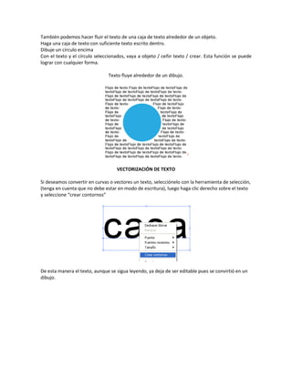 También podemos hacer fluir el texto de una caja de texto alrededor de un objeto.
Haga una caja de texto con suficiente texto escrito dentro.
Dibuje un círculo encima
Con el texto y el círculo seleccionados, vaya a objeto / ceñir texto / crear. Esta función se puede
lograr con cualquier forma.
Texto fluye alrededor de un dibujo.
VECTORIZACIÓN DE TEXTO
Si deseamos convertir en curvas o vectores un texto, selecciónelo con la herramienta de selección,
(tenga en cuenta que no debe estar en modo de escritura), luego haga clic derecho sobre el texto
y seleccione “crear contornos”
De esta manera el texto, aunque se sigua leyendo, ya deja de ser editable pues se convirtió en un
dibujo.
 