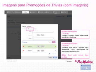 Imagens para Promoções de Trivias (com imagens)
Imagem da Pergunta
(397x250)
Imagem que será usada para ilustrar
a dinâmica da Trivia.
Imagens de Resposta
(397x250)
Imagens que serão usadas para
apresentar como alternativas de
respostas das perguntas.
DICA: Subir pelo menos duas
opções.
 