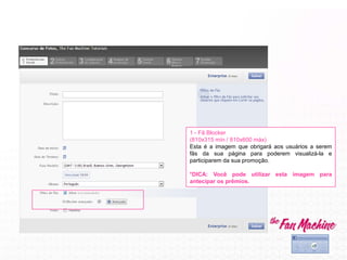 1 - Fã Blocker
(810x315 mín / 810x600 máx)
Esta é a imagem que obrigará aos usuários a serem
fãs da sua página para poderem visualizá-la e
participarem da sua promoção.
*DICA: Você pode utilizar esta imagem para
antecipar os prêmios.
 