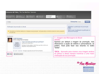 7 – Imagem das Mensagens do Mural
(90x90)
Aparece por default a imagem da promoção, mas
oferecemos a opção de editá-la e personaliza-la, se
preferir. Você pode fazer isso clicando no botão
“Editar”.
*DICA: Aproveite para mostrar uma imagem atrativa
do prêmio e dessa maneira incentivar a uma maior
viralização da sua promoção.
 