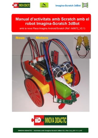 Imagina-Scratch 3dBot
INNOVA DIDACTIC – Activitats amb Imagina-Scratch 3dBot V2.1 Rev 3.0_CAT- P. 1/47
Manual d’activitats amb Scratch amb el
robot Imagina-Scratch 3dBot
amb la nova Placa Imagina Android/Scratch (Ref: rbl0672_V2.1)
Nous Motors
 