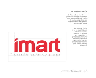 LA MARCA Construcción | 2.3
AREA DE PROTECCIÓN
Se ha establecido un área de
protección en torno al logotipo.
Esta área deberá estar exenta
de elementos gráficos que
interfieran en la percepción y
lectura de la marca.
La construcción del
área de respeto queda
determinada por la
medida “X”. Siempre
que sea posible, es
preferible aumentar al
máximo este espacio
separando el logotipo
del resto de elementos
de la página (textos e
imágenes).
 