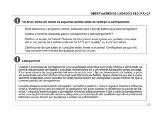 OBSERVAÇÕES DE CUIDADO E SEGURANÇA

!

Por favor, tenha em mente os seguintes pontos antes de começar o carregamento:
Você selecionou o programa correto, adequado para o tipo de bateria que está carregando?
Ajustou a corrente adequada para o carregamento e descarregamento?
Verificou a tensão da bateria? Baterias de lítio podem estar ligadas em paralelo e em série,
isto é, um pacote de 2 células pode ser de 3,7 V (em paralelo) ou 7,4 V (em série).
Certificou-se de que todas as conexões estão firmes e estáveis? Certifique-se de que não
haja contatos intermitentes em qualquer ponto do circuito.

!

Carregamento
Durante o processso de carregamento, uma quantidade específica de energia elétrica é alimentada na
bateria. A quantidade carregada é calculada multiplicando-se a corrente de carga pelo tempo de carga.
A corrente máxima de carga permissível varia de acordo com o tipo ou desempenho da bateria, e pode
ser encontrada nas informações fornecidas pelo fabricante da bateria. Apenas baterias que são expressamente declaradas como capazes de carga rápida podem ser carregadas a taxas maiores do que a
corrente padrão de carregamento.
Conecte a bateria ao terminal do carregador: vermelho é positivo e preto é negativo. Devido à diferença
entre a resistência do cabo e conector, o carregador não pode detectar a resistência do pacote de baterias. O requisito essencial para o carregador funcionar adequadamente é que o cabo de carregamento
tenha uma seção transversal condutora adequada, e condutores de alta qualidade que são normalmente
folheados a ouro devem ser acoplados a ambas as extremidades.
10

 