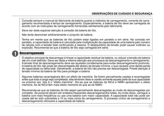 OBSERVAÇÕES DE CUIDADO E SEGURANÇA
Consulte sempre o manual do fabricante da bateria quanto a métodos de carregamento, corrente de carregamento recomendada e tempo de carregamento. Especialmente, a bateria de lítio deve ser carregada de
acordo com as instruções de carregamento fornecidas estritamente pelo fabricante.
Deve ser dada especial atenção à conexão da bateria de lítio.
Não tente desmontar arbitrariamente o conjunto de bateria.
Tenha em mente que as baterias de lítio podem estar ligadas em paralelo e em série. Na conexão em
paralelo, a capacidade da bateria é calculada pela multiplicação da capacidade de uma bateria pelo número
de células com a tensão total continuando a mesma. O desequilíbrio da tensão pode causar incêndio ou
explosão. Recomenda-se que a bateria de lítio seja carregada em série.

!

Descarregamento
O objetivo principal de descarregar é limpar a capacidade residual da bateria, ou reduzir a tensão da bateria
até um nível definido. Deve ser dada a mesma atenção aos processos de descarregamento e carregamento.
A tensão final de descarregamento deve ser ajustada corretamente para evitar descarregamento profundo.
A bateria de lítio não pode ser descarregada até abaixo da tensão mínima, o que causará uma rápida perda
de capacidade ou falha total. Geralmente, a bateria de lítio não precisa ser descarregada. Preste atenção à
tensão mínima da bateria de lítio para proteger a bateria.
Algumas baterias recarregáveis têm um efeito de memória. Se forem parcialmente usadas e recarregadas
antes que toda a carga seja completada, elas lembram disso e usarão somente aquela parte da sua capacidade
na próxima vez. Isto é o “efeito memória”. Diz-se que as baterias de NiCd e NiMH apresentam o efeito
memória. As de NiCd têm mais efeito memória do que as de NiMH.
Recomenda-se que as baterias de lítio sejam parcialmente descarregadas ao invés de descarregadas por
completo. Se possível devem ser evitados freqüentes descarregamentos totais. Ao invés disso, carregue a
bateria com mais freqüência ou use uma bateria com maior capacidade. A capacidade total não pode ser
usada até ter sido submetida a 10 ou mais ciclos de carregamento. O processo cíclico de carregamento e
descarregamento otimizará a capacidade da bateria.
11

 