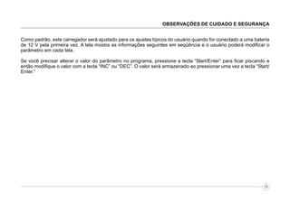 OBSERVAÇÕES DE CUIDADO E SEGURANÇA
Como padrão, este carregador será ajustado para os ajustes típicos do usuário quando for conectado a uma bateria
de 12 V pela primeira vez. A tela mostra as informações seguintes em seqüência e o usuário poderá modificar o
parâmetro em cada tela.
Se você precisar alterar o valor do parâmetro no programa, pressione a tecla “Start/Enter” para ficar piscando e
então modifique o valor com a tecla “INC” ou “DEC”. O valor será armazenado ao pressionar uma vez a tecla “Start/
Enter.”

13

 