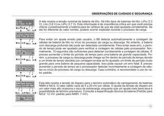 OBSERVAÇÕES DE CUIDADO E SEGURANÇA
A tela mostra a tensão nominal da bateria de lítio. Há três tipos de baterias de lítio: LiFe (3,3
V), LiIo (3,6 V) ou LiPo (3,7 V). Esta informação é de importância crítica em que você precisa
checar cuidadosamente a bateria para ter certeza de que ela está ajustada corretamente. Se
ela for diferente do valor correto, poderá ocorrer explosão durante o processo de carga.
Para evitar um ajuste errado pelo usuário, o B6 detecta automaticamente a contagem de
células da bateria de lítio no início do processo de carga ou descarga. No entanto, a bateria
com descarga profunda não pode ser detectada corretamente. Para evitar esse erro, o período de tempo pode ser ajustado para verificar a contagem de células pelo processador. Normalmente, 15 segundos são suficientes para detectar corretamente a contagem de células. É
preciso aumentar o limite do período de tempo para uma bateria de grande capacidade. Porém, o processo de carga ou descarga pode chegar ao fim dentro do período de tempo devido
a um limite de tempo decidido por contagem errada se foi ajustado um limite de período muito
grande para uma bateria de pequena capacidade. Isso pode causar um erro fatal. É preciso
aumentar o período de tempo se o processador detectar incorretamente a contagem de células no início do processo de carga ou descarga. Caso contrário, é recomendado o uso do valor padrão.

Esta tela mostra a tensão de disparo para o término automático de carregamento de baterias
NiMH e NiCd. O valor válido varia de 5 a 20 mV por célula. O ajuste da tensão de disparo em
um valor mais alto ocasiona o risco de sobrecarga, enquanto que um ajuste mais baixo leva à
possibilidade de término prematuro. Consulte a especificação técnica da bateria (Padrão para
NiCd: 12 mV; padrão para NiMH: 7 mV).

14

 