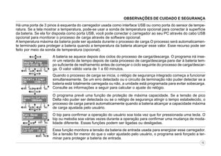 OBSERVAÇÕES DE CUIDADO E SEGURANÇA
Há uma porta de 3 pinos à esquerda do carregador usada como interface USB ou como porta do sensor de temperatura. Se a tela mostrar a temperatura, pode-se usar a sonda de temperatura opcional para conectar à superfície
da bateria. Se ela for disposta como porta USB, você pode conectar o carregador ao seu PC através do cabo USB
opcional para monitorar o processo de carga através de software opcional.
A temperatura máxima da bateria pode ser ajustada durante o processo de carga.O processo será automaticamente terminado para proteger a bateria quando a temperatura da bateria alcançar esse valor. Esse recurso pode ser
feito por meio da sonda de temperatura (opcional).
A bateria se aquece depois dos ciclos do processo de carga/descarga. O programa irá inserir um retardo de tempo depois de cada processo de carga/descarga para dar à bateria tempo suficiente de resfriamento antes de começar o ciclo seguinte do processo de carga/descarga. O valor válido varia de 1 a 60 minutos.
Quando o processo de carga se inicia, o relógio de segurança integrado começa a funcionar
simultaneamente. Se um erro detectado ou o circuito de terminação não puder detectar se a
bateria está totalmente carregada ou não, a unidade está programada para evitar sobecarga.
Consulte as informações a seguir para calcular o ajuste do relógio.
O programa prevê uma função de proteção de máxima capacidade. Se a tensão de pico
Delta não puder ser detectada ou se o relógio de segurança atingir o tempo estabelecido, o
processo de carga parará automaticamente quando a bateria alcançar a capacidade máxima
de carga ajustada pelo usuário.
O bip para confirmar a operação do usuário soa toda vez que for pressionada uma tecla. O
bip ou melodia soa várias vezes durante a operação para confirmar uma mudança de modalidade diferente. Essas funções podem ser ligadas ou desligadas.
Essa função monitora a tensão da bateria de entrada usada para energizar esse carregador.
Se a tensão for menor do que o valor ajustado pelo usuário, o programa será forçado a terminar para proteger a bateria de entrada.
15

 