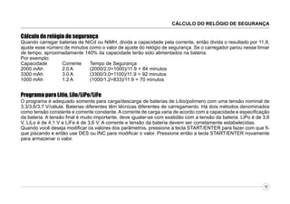 CÁLCULO DO RELÓGIO DE SEGURANÇA

Cálculo do relógio de segurança

Quando carregar baterias de NiCd ou NiMH, divida a capacidade pela corrente, então divida o resultado por 11,9,
ajuste esse número de minutos como o valor de ajuste do relógio de segurança. Se o carregador parou nesse limiar
de tempo, aproximadamente 140% da capacidade terão sido alimentados na bateria.
Por exemplo:
Capacidade
Corrente
Tempo de Segurança
2000 mAh
2.0 A
(2000/2,0=1000)/11.9 = 84 minutos
3300 mAh
3.0 A
(3300/3,0=1100)/11.9 = 92 minutos
1000 mAh
1.2 A
(1000/1,2=833)/11.9 = 70 minutos

Programa para Lítio, Lilo/LiPo/LiFe
O programa é adequado somente para carga/descarga de baterias de Lítio/polímero com uma tensão nominal de
3,3/3,6/3,7 V/célula. Baterias diferentes têm técnicas diferentes de carregamento. Há dois métodos denominados
como tensão constante e corrente constante. A corrente de carga varia de acordo com a capacidade e especificação
da bateria. A tensão final é muito importante, deve igualar-se com exatidão com a tensão da bateria. LiPo é de 3,6
V, LiLo é de 4,1 V e LiFe é de 3,6 V. A corrente e tensão da bateria devem ser corretamente estabelecidas.
Quando você deseja modificar os valores dos parâmetros, pressione a tecla START/ENTER para fazer com que fique piscando e então use DES ou INC para modificar o valor. Pressione então a tecla START/ENTER novamente
para armazenar o valor.

16

 