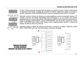 CARGA DA BATERIA DE LÍTIO
O valor no lado esquerdo da segunda linha ajusta a corrente de carga. O valor no lado direito
da segunda linha ajusta a tensão do conjunto de bateria. Depois de ajustar a corrente e
tensão, pressione a tecla STAR/ENTER por mais de 3 segundos para iniciar o processo
Esta tela mostra o número de células que você estabelece e que o processador detecta. “R”
mostra o número de células detectadas pelo carregador e “S” é o número de células
estabelecidas por você na tela anterior. Se ambos os números forem idênticos você pode começar a carregar pressionando a tecla START/ENTER. Se não forem, pressione a tecla
BATT TYPE/STOP para voltar à tela anterior para cuidadosamente verificar o número de
células da bateria antes de continuar.
Esta tela mostra o estado em tempo real durante o processo de carga. Pressione a tecla
BATT TYPE/STOP uma vez para interromper o processo de carga.

Diagrama de Conexão
de Célula Individual
(atrbuição dos pinos em um “8 pinos”)
18

 