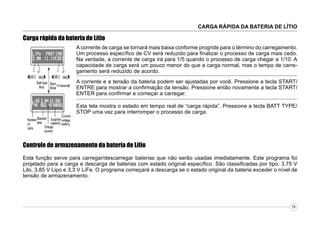 CARGA RÁPIDA DA BATERIA DE LÍTIO

Carga rápida da bateria de Lítio
A corrente de carga se tornará mais baixa conforme progride para o término do carregamento.
Um processo específico de CV será reduzido para finalizar o processo de carga mais cedo.
Na verdade, a corrente de carga irá para 1/5 quando o processo de carga chegar a 1/10. A
capacidade de carga será um pouco menor do que a carga normal, mas o tempo de carregamento será reduzido de acordo.
A corrente e a tensão da bateria podem ser ajustadas por você. Pressione a tecla START/
ENTRE para mostrar a confirmação da tensão. Pressione então novamente a tecla START/
ENTER para confirmar e começar a carregar.
Esta tela mostra o estado em tempo real de “carga rápida”. Pressione a tecla BATT TYPE/
STOP uma vez para interromper o processo de carga.

Controle de armazenamento da bateria de Lítio
Esta função serve para carregar/descarregar baterias que não serão usadas imediatamente. Este programa foi
projetado para a carga e descarga de baterias com estado original específico. São classificadas por tipo: 3,75 V
Lilo, 3,85 V Lipo e 3,3 V LiFe. O programa começará a descarga se o estado original da bateria exceder o nível de
tensão de armazenamento.

19

 