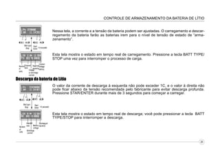 CONTROLE DE ARMAZENAMENTO DA BATERIA DE LÍTIO
Nessa tela, a corrente e a tensão da bateria podem ser ajustadas. O carregamento e descarregamento da bateria farão as baterias irem para o nível de tensão de estado de “armazenamento”.

Esta tela mostra o estado em tempo real de carregamento. Pressione a tecla BATT TYPE/
STOP uma vez para interromper o processo de carga.

Descarga da bateria de Lítio
O valor da corrente de descarga à esquerda não pode exceder 1C, e o valor à direita não
pode ficar abaixo da tensão recomendada pelo fabricante para evitar descarga profunda.
Pressione STAR/ENTER durante mais de 3 segundos para começar a carregar.

Esta tela mostra o estado em tempo real de descarga; você pode pressionar a tecla BATT
TYPE/STOP para iinterromper a descarga.

20

 