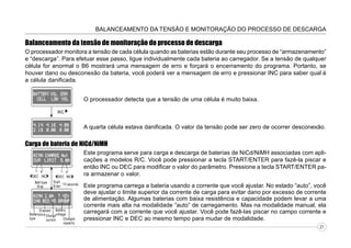 BALANCEAMENTO DA TENSÃO E MONITORAÇÃO DO PROCESSO DE DESCARGA

Balanceamento da tensão de monitoração do processo de descarga
O processador monitora a tensão de cada célula quando as baterias estão durante seu processo de “armazenamento”
e “descarga”. Para efetuar esse passo, ligue individualmente cada bateria ao carregador. Se a tensão de qualquer
célula for anormal o B6 mostrará uma mensagem de erro e forçará o encerramento do programa. Portanto, se
houver dano ou desconexão da bateria, você poderá ver a mensagem de erro e pressionar INC para saber qual é
a célula danificada.
O processador detecta que a tensão de uma célula é muito baixa.

A quarta célula estava danificada. O valor da tensão pode ser zero de ocorrer desconexão.

Carga de bateria de NiCd/NiMH
Este programa serve para carga e descarga de baterias de NiCd/NiMH associadas com aplicações a modelos R/C. Você pode pressionar a tecla START/ENTER para fazê-la piscar e
então INC ou DEC para modificar o valor do parâmetro. Pressione a tecla START/ENTER para armazenar o valor.
Este programa carrega a bateria usando a corrente que você ajustar. No estado “auto”, você
deve ajustar o limite superior da corrente de carga para evitar dano por excesso de corrente
de alimentação. Algumas baterias com baixa resistência e capacidade podem levar a uma
corrente mais alta na modalidade “auto” de carregamento. Mas na modalidade manual, ela
carregará com a corrente que você ajustar. Você pode fazê-las piscar no campo corrente e
pressionar INC e DEC ao mesmo tempo para mudar de modalidade.
21

 